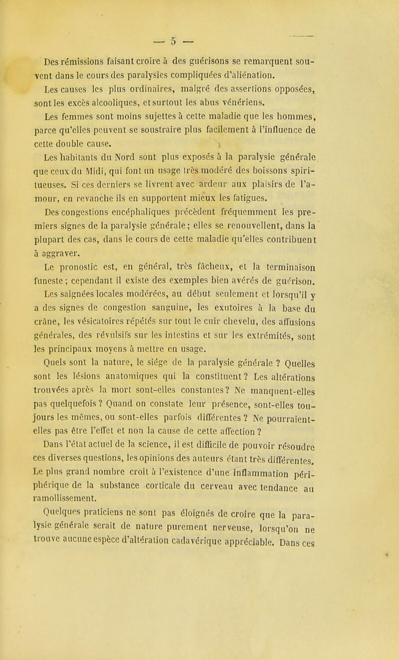 Des rémissions faisant croire à des guérisons se remarquent sou- vent dans le cours des paralysies compliquées d'aliénation. Les causes les plus ordinaires, malgré des assenions opposées, sont les excès alcooliques, etsurloul les abus vénériens. Les femmes sont moins sujettes à celte maladie que les hommes, parce qu'elles peuvent se soustraire plus facilement à l'influence de cette double cause. ; Les habitants du Nord sont plus exposés à la paralysie générale que ceux du Midi, qui font un usage 1res modéré des boissons spiri- tueuses. Si ces derniers se livrent avec ardeur aux plaisirs de l'a- mour, en revanche ils en supportent mieux les fatigues. Des congestions encéphaliques précèdent fréquemment les pre- miers signes de la paralysie générale; elles se renouvellent, dans la plupart des cas, dans le cours de cette maladie qu'elles contribuent à aggraver. Le pronostic est, en général, très fâcheux, et la terminaison funeste ; cependant il existe des exemples bien avérés de guérison. Les saignées locales modérées, au début seulement et lorsqu'il y a des signes de congestion sanguine, les exutoires à la base du crâne, les vésicatoires répétés sur tout le cuir chevelu, des affusions générales, des révulsifs sur les inlcstins et sur les extrémités, sont les principaux moyens à mettre en usage. Quels sont la nature, le siège de la paralysie générale ? Quelles sont les lésions anatomiques qui la constituent? Les altérations trouvées après la mort sont-elles constantes? Ne manquent-elles pas quelquefois ? Quand on constate leur présence, sont-elles tou- jours les mêmes, ou sont-elles parfois différentes ? Ne pourraient- elles pas être l'effet et non la cause de cette affection ? Dans l'état actuel de la science, il est difficile de pouvoir résoudre CCS diverses questions, les opinions des auteurs étant très différentes. Le plus grand nombre croit à l'existence d'une Inflammation péri- phérique de la substance corticale du cerveau avec tendance au ramollissement. Quelques praticiens ne sont pas éloignés de croire que la para- lysie générale serait de nature purement nerveuse, lorsqu'on ne trouve aucune espèce d'altération cadavérique appréciable. Dans ces