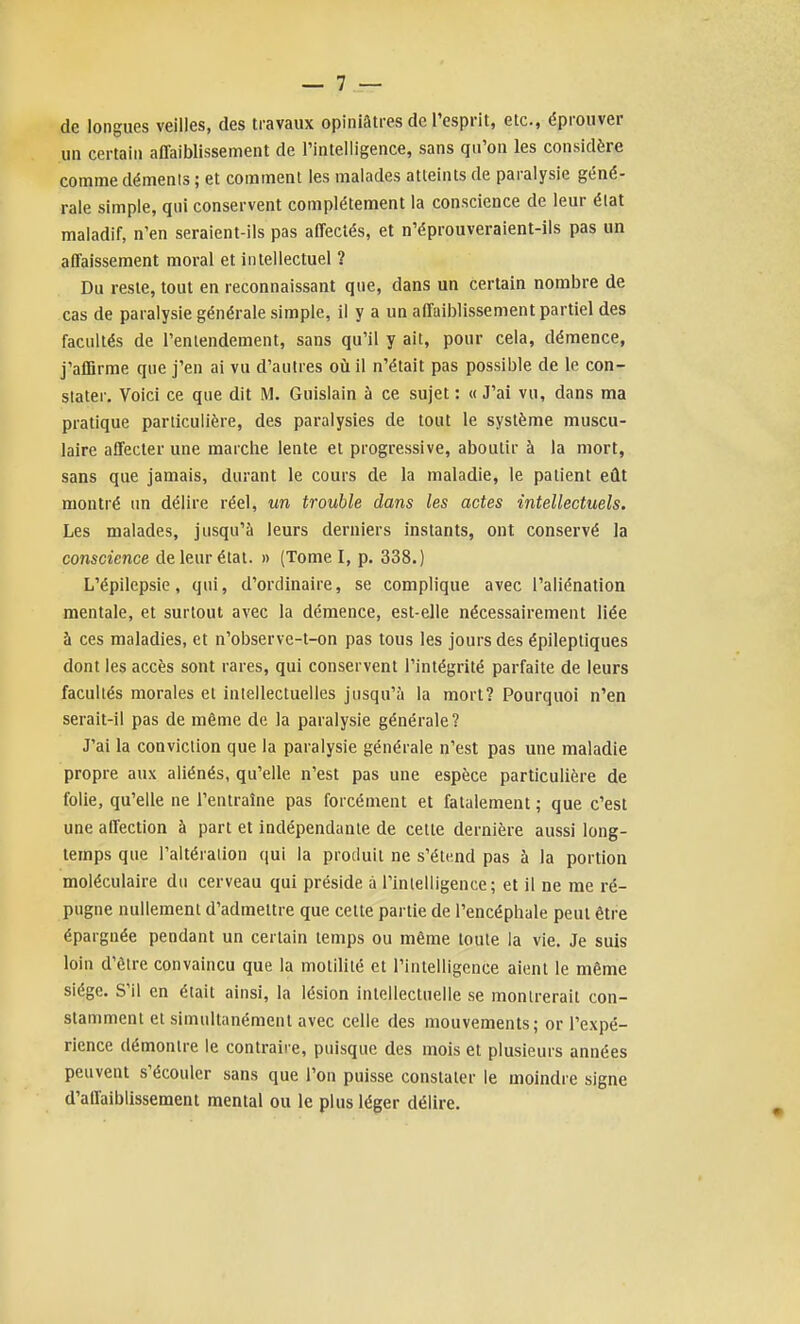 de longues veilles, des travaux opiniâtres de l'esprit, etc., éprouver un certain affaiblissement de l'intelligence, sans qu'on les considère comme démenis ; et comment les malades atteints de paralysie géné- rale simple, qui conservent complètement la conscience de leur état maladif, n'en seraient-ils pas affectés, et n'éprouveraient-ils pas un affaissement moral et intellectuel ? Du reste, tout en reconnaissant que, dans un certain nombre de cas de paralysie générale simple, il y a un affaiblissement partiel des facultés de l'entendement, sans qu'il y ait, pour cela, démence, j'alBrme que j'en ai vu d'autres oii il n'était pas possible de le con- stater. Voici ce que dit M. Gulslain à ce sujet : « J'ai vu, dans ma pratique particulière, des paralysies de tout le système muscu- laire affecter une marche lente et progressive, aboutir à la mort, sans que jamais, durant le cours de la maladie, le patient eût montré nn délire réel, un trouble dans les actes intellectuels. Les malades, jusqu'à leurs derniers instants, ont conservé la conscience de leur état. » (Tome I, p. 338.) L'épilepsie, qui, d'ordinaire, se complique avec l'aliénation mentale, et surtout avec la démence, est-elle nécessairement liée à ces maladies, et n'observe-t-on pas tous les jours des épileptiques dont les accès sont rares, qui conservent l'intégrité parfaite de leurs facultés morales et intellectuelles jusqu'à la mort? Pourquoi n'en serait-il pas de même de la paralysie générale? J'ai la conviction que la paralysie générale n'est pas une maladie propre aux aliénés, qu'elle n'est pas une espèce particulière de folie, qu'elle ne l'entraîne pas forcément et fatalement ; que c'est une affection à part et indépendante de cette dernière aussi long- temps que l'aitéralion qui la produit ne s'étend pas à la portion moléculaire du cerveau qui préside à l'intelligence; et il ne me ré- pugne nullement d'admettre que cette partie de l'encéphale peut être épargnée pendant un certain temps ou même toute la vie. Je suis loin d'être convaincu que la motililé et l'intelligence aient le même siège. S'il en était ainsi, la lésion intellectuelle se montrerait con- stamment et simultanément avec celle des mouvements; or l'expé- rience démontre le contraire, puisque des mois et plusieurs années peuvent s'écouler sans que l'on puisse constater le moindre signe d'atlaibiissement mental ou le plus léger délire.