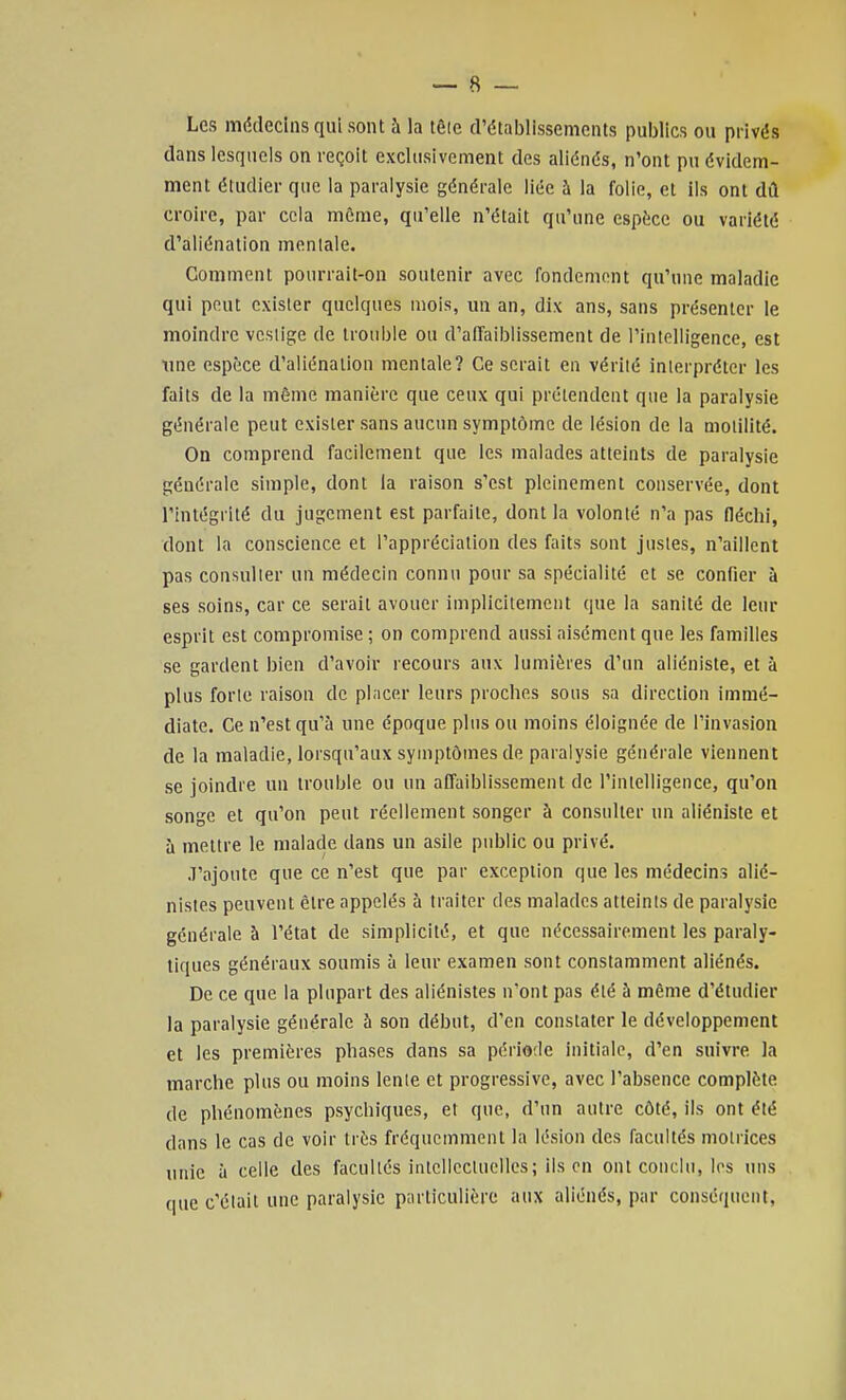 Les médecins qui sont à la têle d'établissements publics ou privés dans lesquels on reçoit exclusivement des aliénés, n'ont pu évidem- ment étudier que la paralysie générale liée à la folie, et ils ont dû croire, par cela môme, qu'elle n'était qu'une espèce ou variété d'aliénation mentale. Comment pourrait-on soutenir avec fondement qu'une maladie qui peut exister quelques mois, un an, dix ans, sans présenter le moindre vcslige de trouble ou d'aiTaiblissement de l'inloUigence, est ime espèce d'aliénation mentale? Ce serait en vérité interpréter les faits de la même manière que ceux qui prétendent que la paralysie générale peut exister sans aucun symptôme de lésion de la molilité. On comprend facilement que les malades atteints de paralysie générale simple, dont la raison s'est pleinement conservée, dont l'intégrité du jugement est parfaite, dont la volonté n'a pas fléchi, dont la conscience et l'appréciation des faits sont justes, n'aillent pas consulter uu médecin connu pour sa spécialité et se confier à ses soins, car ce serait avouer implicitement que la sanilé de leur esprit est compromise ; on comprend aussi aisément que les familles se gardent bien d'avoir recours aux lumières d'un aliéniste, et à plus forte raison de placer leurs proches sous sa direction immé- diate. Ce n'est qu'à une époque plus ou moins éloignée de l'invasion de la maladie, lorsqu'aux symptômes de paralysie générale viennent se joindre un trouble ou un aifaiblissement de l'intelligence, qu'on songe et qu'on peut réellement songer à consulter un aliéniste et à mettre le malade dans un asile public ou privé. J'ajoute que ce n'est que par exception que les médecins alié- nistes peuvent être appelés à traiter des malades atteints de paralysie générale à l'état de simplicité, et que nécessairement les paraly- tiques généraux soumis à leur examen sont constamment aliénés. De ce que la plupart des aliénistes n'ont pas été à même d'étudier la paralysie générale à son début, d'en constater le développement et les premières phases dans sa période initiale, d'en suivre la marche plus ou moins lente et progressive, avec l'absence complète de phénomènes psychiques, et que, d'un autre côté, ils ont été dans le cas de voir très fréqucinment la lésion des facultés motrices unie à celle des facultés intciiccluclles; ils en ont conclu, les uns que c'était une paralysie particulière aux aliénés, par conséquent,