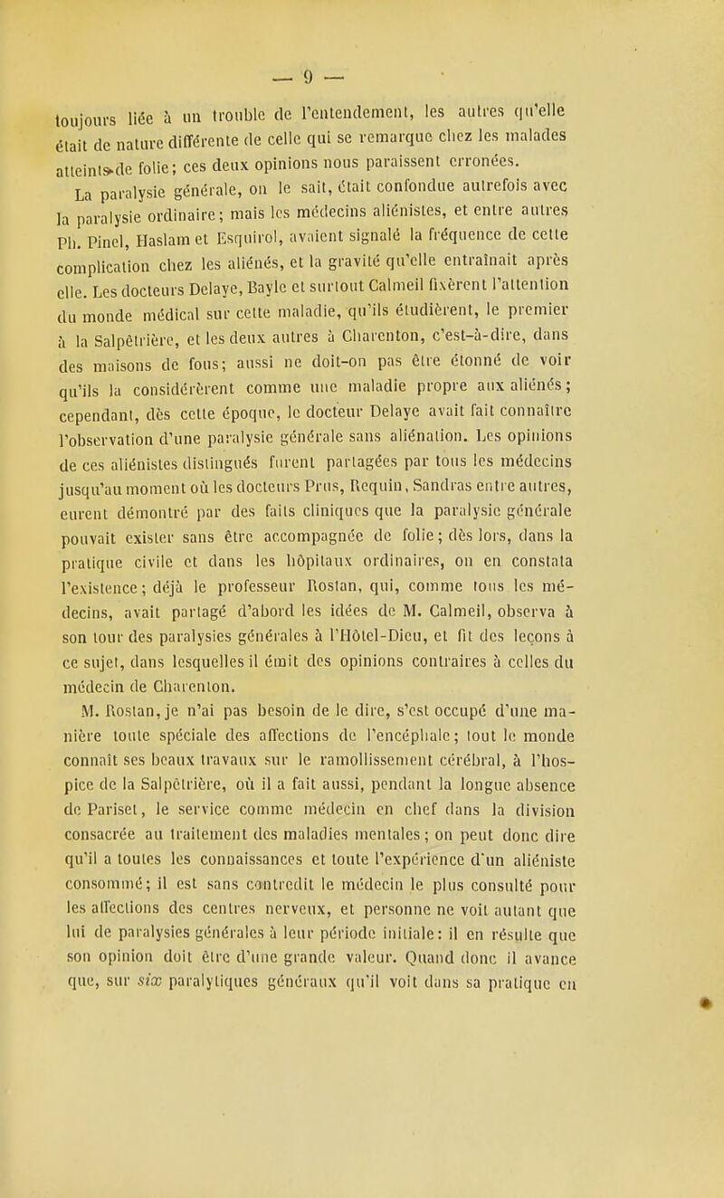 toujours liée h un H'onblc de reutendemeiU, les autres qu'elle était de nature différente de celle qui se remarque chez les malades attcints^de folie; ces deux opinions nous paraissent erronées. La paralysie générale, on le sait, était confondue autrefois avec la paralysie ordinaire; mais les médecins aliénistes, et entre autres Ph. Pinci, Haslamet Esquirol, avaient signalé la fréquence de cette complication chez les aliénés, et la gravité qu'elle entraînait après elle. Les docteurs Délaye, Bayle et surtout Calmeil fixèrent l'attention du monde médical sur cette maladie, qu'ils étudièrent, le premier à la Salpêlrière, et les deux autres à Charenton, c'est-à-dire, dans des maisons de fous; aussi ne doit-on pas être étonné de voir qu'ils la considérèrent comme une maladie propre aux aliénés; cependant, dès cette époque, le docteur Délaye avait fait connaître l'observation d'une paralysie générale sans aliénation. IjCs opinions de ces aliénistes distingués furent partagées par tous les médecins jusqu'au moment oii les docteurs Prus, Requin, Sandras entre autres, eurent démontré par des faits cliniques que la paralysie générale pouvait exister sans être accompagnée de folie ; dès lors, dans la pratique civile et dans les hôpitaux ordinaires, on en constata l'existence ; déjà le professeur Roslan, qui, comme tons les mé- decins, avait partagé d'abord les idées de M. Calmeil, observa à son tour des paralysies générales à l'Ilôtel-Dieu, et fit des leçons à ce sujet, dans lesquelles il émit des opinions contraires à celles du médecin de Charenton. M. Rostan, je n'ai pas besoin de le dire, s'est occupé d'une ma- nière toute spéciale des affections de l'encéphale; lout le monde connaît ses beaux travaux sur le ramollissement cérébral, à l'hos- pice de la Salpctrière, où il a fait aussi, pendant la longue absence de Pariset, le service comme médecin en chef dans la division consacrée au traitement des maladies mentales; on peut donc dire qu'il a toutes les connaissances et toute l'expérience d'un aliéniste consommé; il est sans contredit le médecin le plus consulté pour les alfections des centres nerveux, et personne ne voit autant que lui de paralysies générales à leur période initiale : il en résulte que son opinion doit être d'une grande valeur. Quand donc il avance que, sur six paralytiques généraux qu'il voit dans sa pratique en