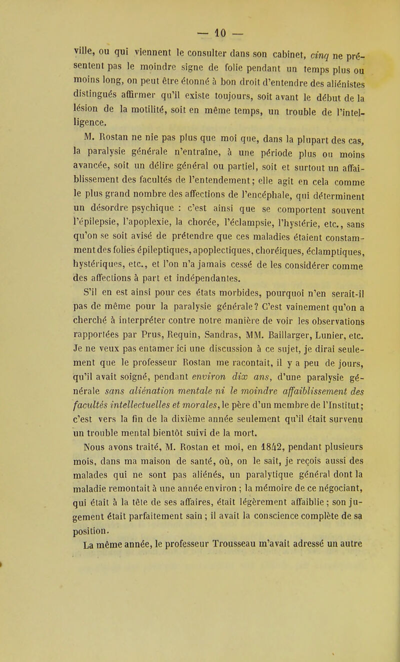 ville, ou qui viennent le consulter dans son cabinet, cinq ne pré- sentent pas le moindre signe de folie pendant un temps plus ou moins long, on peut être étonné à bon droit d'entendre des aliénistes distingués affirmer qu'il existe toujours, soit avant le début de la lésion de la motilité, soit en même temps, un trouble de l'intel- ligence. M. Rostan ne nie pas plus que moi que, dans la plupart des cas, la paralysie générale n'entraîne, à une période plus on moins avancée, soit un délire général ou partiel, soit et surtout un affai- blissement des facultés de l'entendement; elle agit en cela comme le plus grand nombre des affections de l'encéphale, qui déterminent un désordre psychique : c'est ainsi que se comportent souvent l'épilepsie, l'apoplexie, la chorée, l'éclampsie, l'hysiérie, etc., sans qu'on se soit avisé de prétendre que ces maladies étaient constam- ment des folies épileptiques, apoplectiques, choréiques, éclampliques, hystériques, etc., et l'on n'a jamais cessé de les considérer comme des affections à part et indépendantes. S'il en est ainsi pour ces états morbides, pourquoi n'en serait-il pas de même pour la paralysie générale? C'est vainement qu'on a cherché à interpréter contre notre manière de voir les observations rapportées par Prus, Requin, Sandras, MM. Baillarger, Lunier, etc. Je ne veux pas entamer ici une discussion à ce sujet, je dirai seule- ment que le professeur Rostan me racontait, il y a peu de jours, qu'il avait soigné, pendant environ dix ans, d'une paralysie gé- nérale sans aliénation mentale ni le moindre affaiblissement des facultés intellectuelles et morales, le père d'un membre de l'Institut ; c'est vers la fin de la dixième année seulement qu'il était survenu un trouble mental bientôt suivi de la mort. Nous avons traité, M. Rostan et moi, en 18Zi2, pendant plusieurs mois, dans ma maison de santé, oi!i, on le sait, je reçois aussi des malades qui ne sont pas aliénés, un paralytique général dont la maladie remontait à une année environ ; la mémoire de ce négociant, qui était à la têle de ses affaires, était légèrement affaiblie ; son ju- gement était parfaitement sain ; il avait la conscience complète de sa position. La même année, le professeur Trousseau m'avait adressé un autre