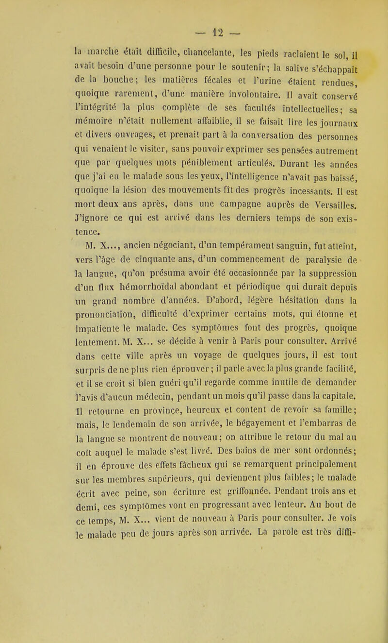 - 42 — la marclie (5lail difiicile, cliancelaiitc, les pieds raclaient le sol, il avait besoin d'une personne pour le soutenir; la salive s'échappait de la bouche; les matières fécales et l'urine étaient rendues quoique rarement, d'une manière involontaire. 1! avait conservé l'intégrité la plus complète de ses facultés intellectuelles; sa mémoire n'était nullement affaiblie, il se faisait lire les journaux et divers ouvrages, et prenait part à la conversation des personnes qui venaient le visiter, sans pouvoir exprimer ses pensées autrement que par quelques mois péniblement articulés. Durant les années que j'ai eu le malade sous les yeux, l'intelligence n'avait pas baissé, quoique la lésion des mouvements fît des progrès incessants. Il est mort deux ans après, dans une campagne auprès de Versailles. J'ignore ce qui est arrivé dans les derniers temps de son exis- tence. M. X..., ancien négociant, d'un tempérament sanguin, fut atteint, vers l'iigc de cinquante ans, d'un commencement de paralysie de la langue, qu'on présuma avoir été occasionnée par la suppression d'un flux hémorrhoïdal abondant et périodique qui durait depuis un grand nombre d'années. D'abord, légère hésitation dans la prononciation, difficulté d'exprimer certains mots, qui étonne et impalienle le malade. Ces symptômes font des progrès, quoique lentement. M. X... se décide à venir à Paris pour consulter. Arrivé dans celte ville après un voyage de quelques jours, il est tout surpris de ne plus rien éprouver; il parle avec la plus grande facilité, et il se croit si bien guéri qu'il regarde comme inutile de demander l'avis d'aucun médecin, pendant un mois qu'il passe dans la capitale. Il retourne en province, heureux et content de revoir sa famille; mais, le lendemain de son arrivée, le bégayement et l'embarras de la langue se montrent de nouveau; on attribue le retour du mal au coït auquel le malade s'est livré. Des bains de mer sont ordonnés; il en éprouve des effets fâcheux qui se remarquent principalement sur les membres supérieurs, qui deviennent plus faibles; le malade écrit avec peine, son écriture est griffonnée. Pendant trois ans et demi, ces symptômes vont en progressant avec lenteur. Au bout de ce temps, M. X... vient de nouveau à Paris pour consulter. Je vois le malade peu de jours après son arrivée. La parole est très diffi-