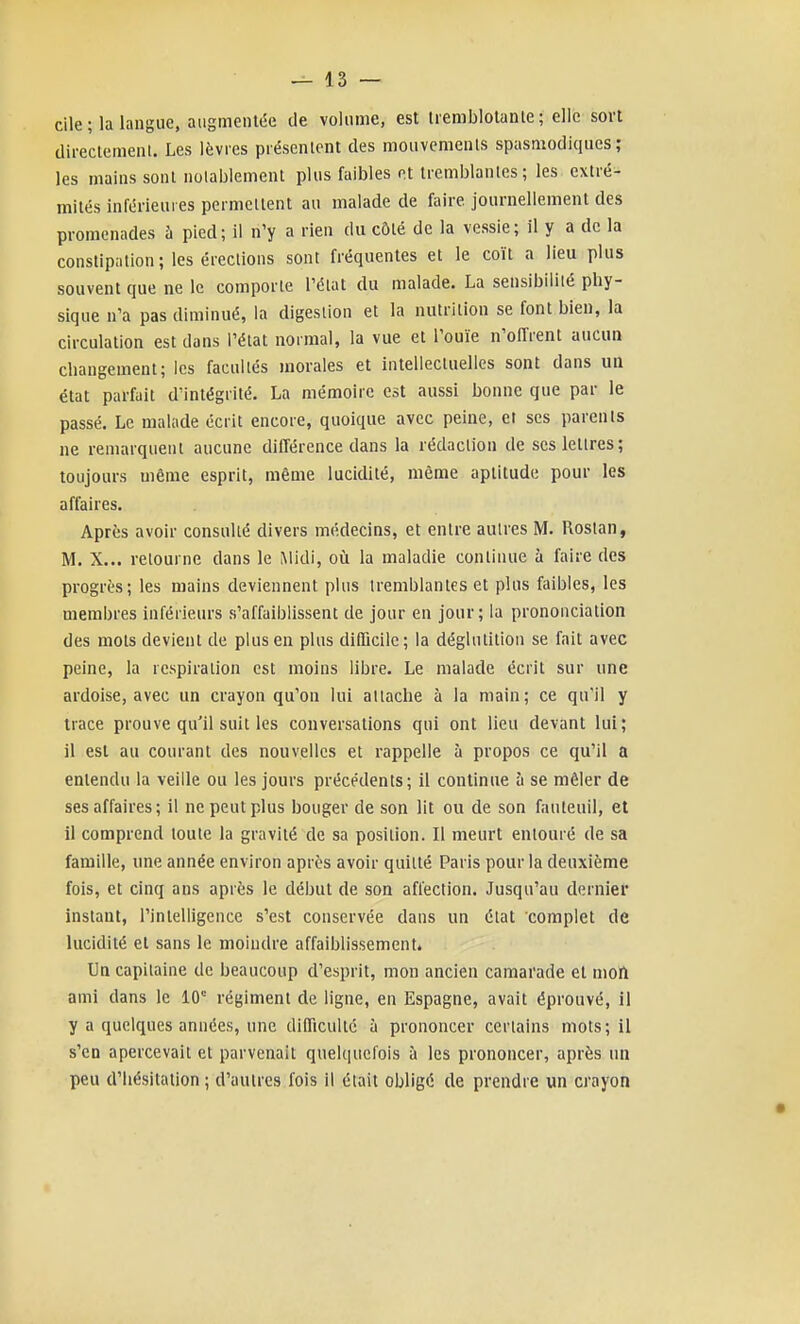 cile; la langue, augmentée de volume, est tremblotante; elle sort (lirectemenl. Les lèvres présentent des mouvemenls spasmodiques ; les mains sont notablement plus faibles et tremblantes ; les extré- mités inférieures permettent au malade de faire journellement des promenades à pied; il n'y a rien du côté de la vessie; il y a de la constipation; les érections sont fréquentes et le coït a lieu plus souvent que ne le comporte l'état du malade. La sensibilité phy- sique n'a pas diminué, la digestion et la nutrition se font bien, la circulation est dans l'état normal, la vue et l'ouïe n'offrent aucua changement; les facultés morales et intellectuelles sont dans un état parfait d'intégrité. La mémoire est aussi bonne que par le passé. Le malade écrit encore, quoique avec peine, et ses parents ne remarquent aucune différence dans la rédaction de ses lettres; toujours même esprit, même lucidité, même aptitude pour les affaires. Après avoir consulté divers médecins, et entre autres M. Roslan, M. X... retourne dans le Midi, oii la maladie continue à faire des progrès; les mains deviennent plus tremblantes et plus faibles, les membres inférieurs s'affaiblissent de jour en jour; la prononciation des mois devient de plus en plus difficile; la déglutition se fait avec peine, la respiration est moins libre. Le malade écrit sur une ardoise, avec un crayon qu'on lui attache à la main; ce qu'il y trace prouve qu'il suit les conversations qui ont lieu devant lui; il est au courant des nouvelles et rappelle à propos ce qu'il a entendu la veille ou les jours précédents; il continue à se mêler de ses affaires; il ne peut plus bouger de son lit ou de son fauteuil, et il comprend toute la gravité de sa position. Il meurt entouré de sa famille, une année environ après avoir quitté Paris pour la deuxième fois, et cinq ans après le début de son affection. Jusqu'au dernier instant, l'intelligence s'est conservée dans un état complet de lucidité et sans le moindre affaiblissementé Un capitaine de beaucoup d'esprit, mon ancien camarade et mon ami dans le 10'= régiment de ligne, en Espagne, avait éprouvé, il y a quelques années, une difficulté à prononcer certains mots; il s'en apercevait et parvenait quelquefois à les prononcer, après un peu d'hésitation ; d'autres fois il était obligé de prendre un crayon