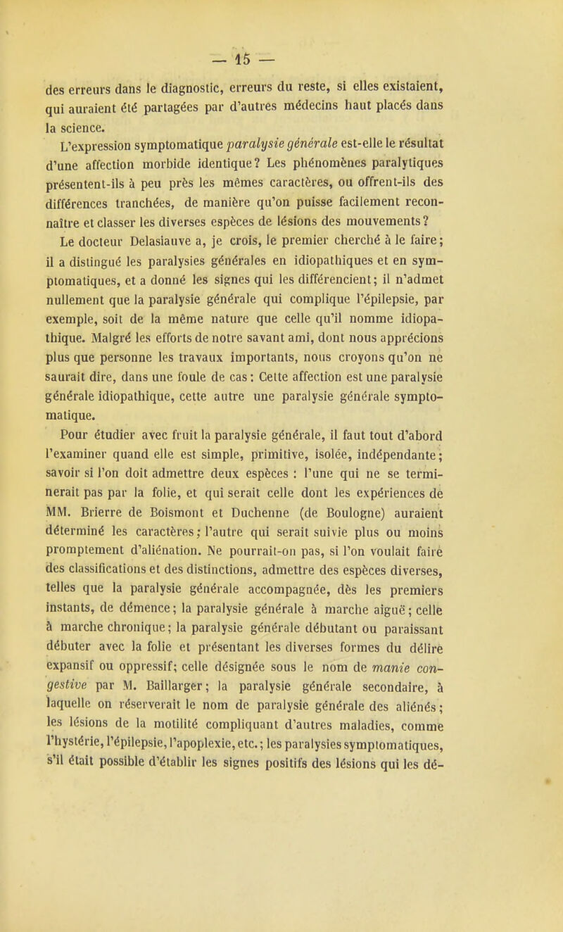 des erreurs dans le diagnostic, erreurs du reste, si elles existaient, qui auraient été partagées par d'autres médecins haut placés dans la science. L'expression symptomatique paralysie générale est-elle le résultat d'une affection morbide identique? Les pliénomènes paralytiques présentent-ils à peu près les mêmes caractères, ou offrent-ils des différences tranchées, de manière qu'on puisse facilement recon- naître et classer les diverses espèces de lésions des mouvements? Le docteur Delasiauve a, je crois, le premier cherché à le faire ; il a distingué les paralysies générales en idiopathiques et en sym- ptomatiques, et a donné les signes qui les différencient; il n'admet nullement que la paralysie générale qui complique l'épilepsie, par exemple, soit de la même nature que celle qu'il nomme idiopa- thique. Malgré les efforts de notre savant ami, dont nous apprécions plus que personne les travaux importants, nous croyons qu'on ne saurait dire, dans une foule de cas : Cette affection est une paralysie générale idiopalhique, cette autre une paralysie générale sympto- matique. Pour étudier avec fruit la paralysie générale, il faut tout d'abord l'examiner quand elle est simple, primitive, isolée, indépendante; savoir si l'on doit admettre deux espèces : l'une qui ne se termi- nerait pas par la folie, et qui serait celle dont les expériences de MM. Brierre de Boismont et Duchenne (de Boulogne) auraient déterminé les caractères ; l'autre qui serait suivie plus ou moinà promptement d'aliénation. Ne pourrait-on pas, si l'on voulait faire des classifications et des distinctions, admettre des espèces diverses, telles que la paralysie générale accompagnée, dès les premiers instants, de démence ; la paralysie générale à marche aiguë ; celle à marche chronique; la paralysie générale débutant ou paraissant débuter avec la folie et présentant les diverses formes du délire expansif ou oppressif; celle désignée sous le nom de manie con- gestive par M. Baillarger; la paralysie générale secondaire, à laquelle on réserverait le nom de paralysie générale des aliénés ; les lésions de la motilité compliquant d'autres maladies, comme l'hystérie, l'épilepsie, l'apoplexie, etc. ; les paralysies symplomatiques, s'il était possible d'établir les signes positifs des lésions qui les dé-