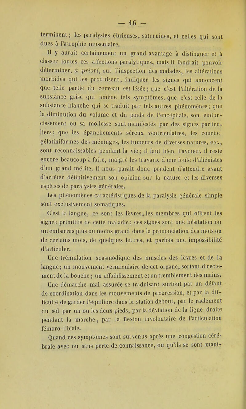 terminent ; les paralysies ébricuses, salurnines, et celles qui sont dues à l'atrophie musculaire. 11 y aurait certainement un grand avantage à distinguer et à classer toutes ces affections paralytiques, mais il faudrait pouvoir déterminer, à priori, sur l'inspection des malades, les altérations morbides qui les produisent, indiquer les signes qui annoncent que telle partie du cerveau est lésée ; que c'est l'altération de la substance grise qui amène tels symptômes, que c'est celle de la substance blanche qui se traduit par tels autres phénomènes; que la diminution du volume et du poids de l'encéplialc, son endur- cissement ou sa mollesse sont manifestés par des signes particu- liers; que les épanchements séreux ventriculaires, les couche gélatiniformes des méninges, les tumeurs de diverses natures, etc., sont rcconnaissables pendant la vie; il faut bien l'avouer, il reste encore beaucoup à faire, malgré les travaux d'une foule d'aliénistes d'un grand mérite. 11 nous paraît donc prudent d'attendre avant d'arrêter définitivement son opinion sur la nature et les diverses espèces de paralysies générales. Les phénomènes caractéristiques de la paralysie générale simple sont exclusivement somatiques. C'est la langue, ce sont les lèvres, les membres qui offrent les signes primitifs de cette maladie; ces signes sont une hésitation ou \m embarras plus ou moins grand dans la prononciation des mots ou de certains mots, de quelques lettres, et parfois une impossibilité d'articuler. Une trémulation spasmodique des muscles des lèvres et de la langue; un mouvement vermiculairc de cet organe, sortant directe- ment de la bouche ; un affaiblissement et un tremblement des mains. Une démarche mal assurée se traduisant surtout par un défaut de coordination dans les mouvements de progression, et par la dif- ficulté de garder l'équilibre dans la station debout, par le raclement du sol par un ou les deux pieds, par la déviation de la ligne droite pendant la marche, par la flexion involontaire de l'articulatiou fémoro-tibiale. Quand ces symptômes sont survenus après une congestion céré- brale avec ou sans perte de connaissance, ou qu'ils se sont mani- /