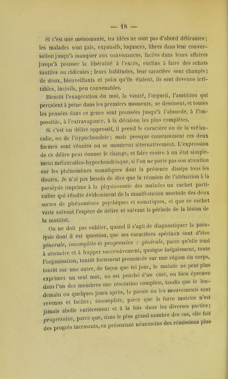 Si c'est une mononianie, les idées ne sont pas d'abord délirantes ; les malades sont gais, expansifs, loquaces, libres dans leur conver- sation jusqu'à manquer aux convenances, faciles dans leurs affaires jusqu'à pousser la libéralité à l'excès, enclins à faire des achats inutiles ou ridicules; leurs habitudes, leur caractère sont changés; de doux, bienveillants et polis qu'ils étaient, ils sont devenus irri- tables, incivils, peu convenables. Bientôt l'exagération du moi, la vanité, l'orgueil, l'ambition qui perçaient à peine dans les premiers moments, se dessinent, et toutes les pensées dans ce genre sont poussées jusqu'à l'absurde, à l'im- possible, à l'extravagance, à la déraison les plus complètes. Si c'est un délire oppressif, il prend le caractère ou de la mélan- colie, ou de l'hypochondrie ; mais presque constamment ces deux formes sont réunies ou se montrent alternativement. L'expression de ce délire peut donner le change, et faire croire à un état simple- ment méiancolico-hypochondriaque,si l'on ne porte pas son attention sur les phénomènes somatiques dont la présence dissipe tous les doutes. Je n'ai pas besoin de dire que la réunion de l'aliénation à la paralysie imprime à la physionomie des malades un cachet parti- culier qui résulte évidemment delà manifestation morbide des deux sortes de phénomènes psychiques et somatiques, et que ce cachet varie suivant l'espèce de délire et suivant la période de la lésion de la motilité. Ou ne doit pas oublier, quand il s'agit de diagnostiquer la para- lysie dont il est question, que ses caractères spéciaux sont d'être générale, incomplète et progressive : générale, parce qu'elle tend à atteindre et à frapper successivement, quoique inégalement, toute l'organisation, tantôt fortement prononcée sur une région du corps, tantôt sur une autre, de façon que tel jour, le malade ne peut plus exprimer un seul mot, ou est penché d'un côté, ou bien éprouve dans l'un des membres une résolution complète, tandis que le len- demain ou quelques jours après, la parole ou les mouvements sont revenus et faciles; incomplète, parce que la force motrice nest iamais abolie entièrement et à la fois dans les diverses parl.es; Agressive, parce que, dans le plus grand nombre des cas elle a. L progrès ncessants,en présentant néanmoins des rém« plus-