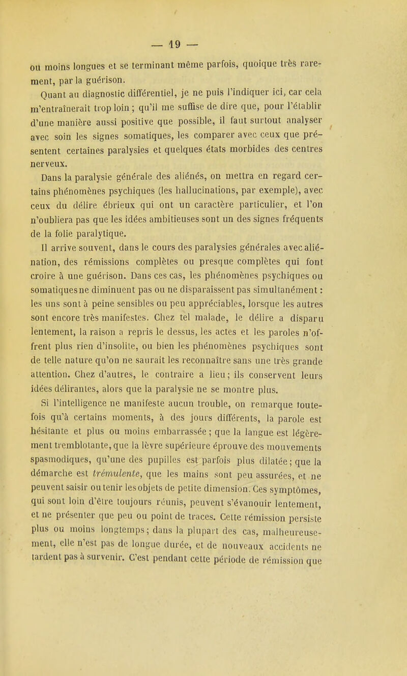 ou moins longues et se terminant même parfois, quoique très rare- ment, par la guérison. Quant au diagnostic différentiel, je ne puis l'indiquer ici, car cela m'entraînerait trop loin ; qu'il me suffise de dire que, pour l'établir d'une manière aussi positive que possible, il faut surtout analyser avec soin les signes somatiques, les comparer avec ceux que pré- sentent certaines paralysies et quelques états morbides des centres nerveux. Dans la paralysie générale des aliénés, on mettra en regard cer- tains phénomènes psychiques (les hallucinations, par exemple), avec ceux du délire ébrieux qui ont un caractère particulier, et l'on n'oubliera pas que les idées ambitieuses sont un des signes fréquents de la folie paralytique. Il arrive souvent, dans le cours des paralysies générales avec alié- nation, des rémissions complètes ou presque complètes qui font croire à une guérison. Dans ces cas, les phénomènes psychiques ou somaliquesne diminuent pas ou ne disparaissent pas simultanément : les uns sont à peine sensibles ou peu appréciables, lorsque les autres sont encore très manifestes. Chez tel malade, le délire a disparu lentement, la raison a repris le dessus, les actes et les paroles n'of- frent plus rien d'insolile, ou bien les phénomènes psychiques sont de telle nature qu'on ne saurait les reconnaître sans une très grande attention. Chez d'autres, le contraire a lieu ; ils conservent leurs idées déhrantes, alors que la paralysie ne se montre plus. Si l'intelligence ne manifeste aucun trouble, on remarque toute- fois qu'à certains moments, à des jours différents, la parole est hésitante et plus ou moins embarrassée ; que la langue est légère- ment tremblotante, que la lèvre supérieure éprouve des mouvements spasmodiqups, qu'une des pupilles est parfois plus dilatée; que la démarche est trémulente, que les mains sont peu assurées, et ne peuvent saisir ou tenir les objets de petite dimension. Ces symptômes, qui sont loin d'ôlre toujours réunis, peuvent s'évanouir lentement, et ne pré.senler que peu ou point de traces. Cette rémission persiste plus ou moins longtemps; dans la plupart des cas, malheureuse- ment, elle n'est pas de longue durée, et de nouveaux accidents ne tardent pas à survenir. C'est pendant cette période de rémission que