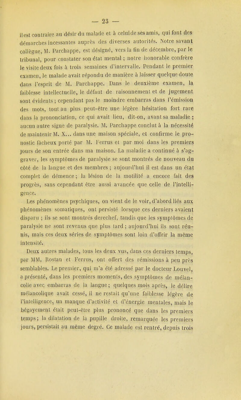 il est contraire au désirdti malade el à celuide ses amis, qui font des démarclies incessantes auprès des diverses autorités. Notre savant collègue, M. Parcliappe, est désigné, vers la fin de décembre, par le tribunal, pour constater son état mental ; noire honorable confrère le visite deux fois à trois semaines d'intervalle. Pendant le premier examen, le malade avait répondu de manière à laisser quelque doute dans l'esprit de M. Parchappe. Dans le deuxième examen, la faiblesse intellectuelle, le défaut de raisonnement et de jugement sont évidents ; cependant pas le moindre embarras dans rémission des mots, tout au plus peut-être une légère hésitation fort rare dans la prononciation, ce qui avait lieu, dit-on, avant sa maladie ; aucun autre signe de paralysie. M. Parchappe conclut à la nécessité de maintenir IM. X... dans une maison spéciale, et confirme le pro- nostic fâcheux porté par M. L'errus et par moi dans les premiers jours de son entrée dans ma maison. La maladie a continué à s'ag- graver, les symptômes de paralysie se sont montrés de nouveau du côté de la langue et des membres ; aujourd'hui il est dans un état complet de démence ; la lésion de la motilité a encore fait des progrès, sans cependant être aussi avancée que celle de l'intelli- gence. Les phénomènes psychiques, on vient de le voir, d'abord liés aux phénomènes somaiiques, ont persisté lorsque ces derniers avaient disparu ; ils se sont montrés derechef, tandis que les symplômes de paralysie ne sont revenus que plus lard; aujourd'hui ils sont réu- nis, mais ces deux séries de symptômes sont loin d'offrir la même intensité. Deux autres malades, tous les deux vus, dans ces derniers temps, par MM. Roslan et Ferrus, ont offert des rémissions à peu près semblables. Le premier, qui m'a été adressé par le docteur Louvel, a présenté, dans les premiers moments, des symptômes de mélan- colie avec embarras de la langue; quelques mois après, le délire mélancolique avait cessé, il ne restait qu'une faiblesse légère de l'intelligence, un manque d'activité et d'énergie mentales, mais le bégayement était peut-être plus prononcé que dans les premiers temps ; la dilatation de la pupille droite, remarquée les premiers jours, persistait au même degié. Ce malade est rentré, depuis trois