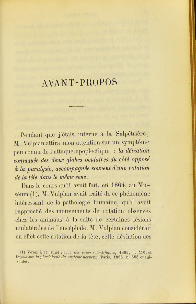 AVANT-PROPOS Pendant que j'étais interne à la Salpêtrière, M. Vulpian attira mon attention sur un symptôme peu connu de l'attaque apoplectique : la déviation conjuguée des deux globes oculaires du côté opposé à la paralysie, accompagnée souvent d'une rotation de la tête dans le même sens. Dans le cours qu'il avait fait, en 1864, au Mu- séum (1), M. Vulpian avait traité de ce phénomène intéressant de la pathologie humaine, qu'il avait rapproché des mouvements de rotation observés chez les animaux, à la suite de certaines lésions unilatérales de l'encéphale. M. Vulpian considérait en effet cette rotation de la tête, cette déviation des (1) Voyez à ce sujet Revue des cours scientifiques, 1865, p. 410^ et Leçons sur la physiologie du système nerveux. Paris, 1866, p. 588 et sui- vantes.