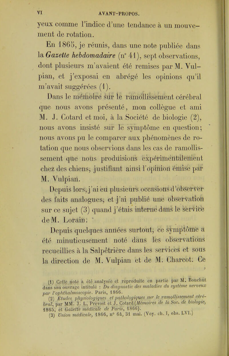 yeux comme l'indice d'mie tendance à un mouve- ment de rotation. En 1865, je réunis, dans une note publiée dans la Gazette hebdomadaire (n° 41), sept observations, dont plusieurs m'avaient été remises par M. Vul- pian, et j'exposai en abrégé les opinions qu'il m'avait suggérées (1). Dans le mémoire sdr le ramollissement cérébral que nous avons présenté, mon collègue et ami M. J. Cotard et moi, à la Société de biologie (2), nous avons insisté sur le symptôme en question; nous avons pu le comparer aux phénomènes de ro- tation que nous observions dans les cas de ramollis- sement que nous produisions expérittientdlenient chez des chiens, justifiant ainsi l'opinioii émise par M. Vulpian. Depuis lors, j'ai eu plusieurs occasionsd'ôbserVér des faits analogues, et j'ai publié une observatioti sur ce sujet (3) quand j'étais interne dans le service de M. Lorain: * Depuis quelques années surtout, ce symptôme a été minutieusement noté dans lés observations recueillies à la Salpêtrière dans les services et sous la direction de M. Vulpian et de M. Charcot. Ce (1) Cette note a été analysée et reproduite en partie par M. Boucliut dans son ouvrage intitulé : Du diagnostic des maladies du système nerveux par l'ophthalmoscopie. Paris, 1866. (2) Études physiologiques et pathologiques sur le ramollissement céré- bral, par MM. J. L. Prévost et J. CoitxvA {Mémoires de la Soc. de biologie, 1865, et Gazette médicale de Paris, 1866). (3) Union médicale, 1866, n» 64, 31 mai. (Voy. ch. I, obs. LVI.)