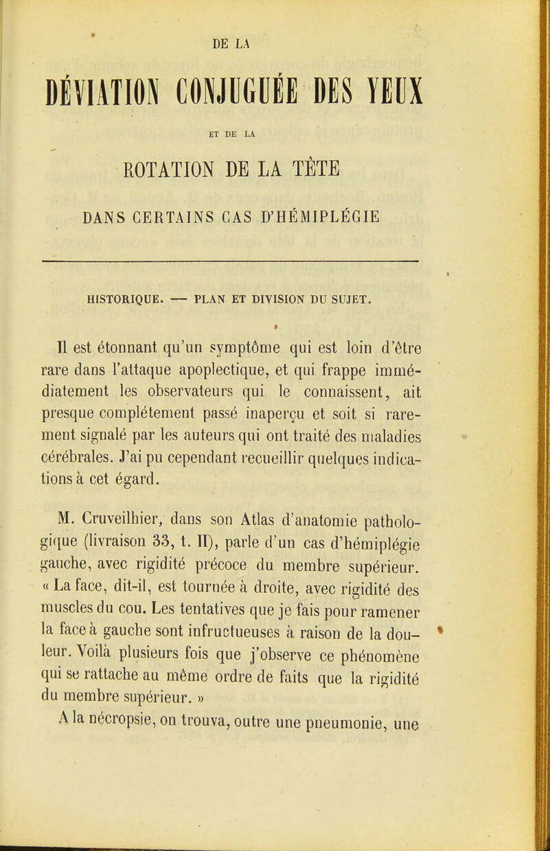 DÉVIATION mmûl DES YEUX ET DE LA ROTATION DE LA TÊTE DANS CERTAINS CAS D'HÉMIPLÉGIE HISTORIQUE. — PLAN ET DIVISION DU SUJET. * Il est étonnant qu'un symptôme qui est loin d'être rare dans l'attaque apoplectique, et qui frappe imuié- diatement les observateurs qui le connaissent, ait presque complètement passé inaperçu et soit si rare- ment signalé par les auteurs qui ont traité des maladies cérébrales. J'ai pu cependant recueillir quelques indica- tions à cet égard. M. Cruveilhier, dans son Atlas d'anatomie patholo- gifiue (livraison 33, t. Il), parle d'un cas d'hémiplégie gauche, avec rigidité précoce du membre supérieur. « La face, dit-il, est tournée à droite, avec rigidité des muscles du cou. Les tentatives que je fais pour ramener la face à gauche sont infructueuses k raison de la dou- leur. Voilà plusieurs fois que j'observe ce phénomène qui se rattache au même ordre de faits que la rigidité du membre supérieur. » A la nécropsie, on trouva, outre une pneumonie, une