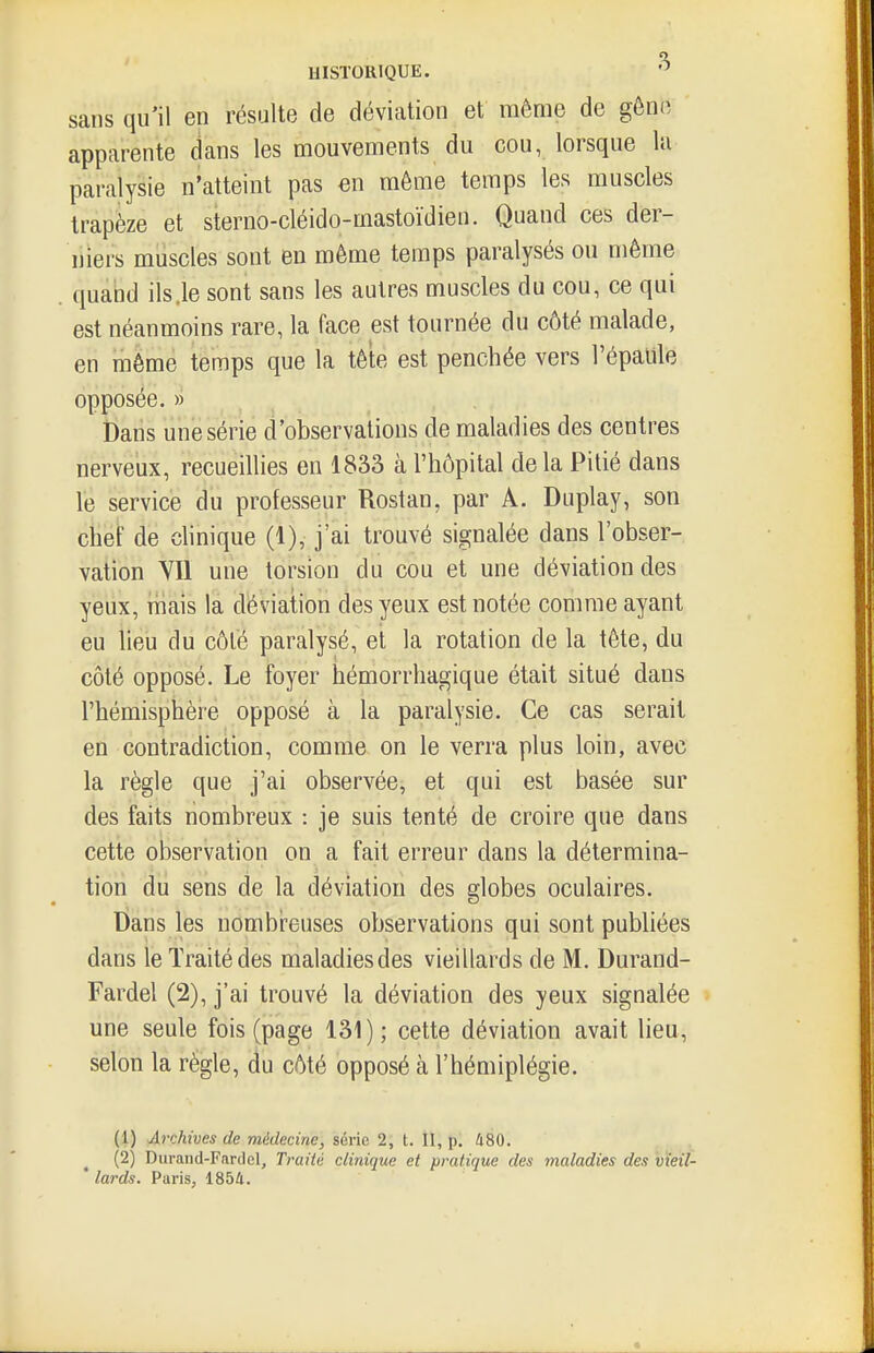 sans qu'il en résulte de déviation et même de gôn(^ apparente dans les mouvements du cou, lorsque la paralysie n'atteint pas en même temps les muscles trapèze et sterno-cléido-mastoïdien. Quand ces der- niers muscles sont en même temps paralysés ou même quand ils .le sont sans les autres muscles du cou, ce qui est néanmoins rare, la face est tournée du côté malade, en même temps que la tête est penchée vers l'épalile opposée. » Dans une série d'observations de maladies des centres nerveux, recueillies en 1833 à l'hôpital de la Pitié dans le service du professeur Rostan, par A. Duplay, son chef de chnique (1), j'ai trouvé signalée dans l'obser- vation VII une torsion du cou et une déviation des yeux, iiiais la déviation des yeux est notée comme ayant eu lieu du côté paralysé, et la rotation de la tête, du côté opposé. Le foyer hémorrhagique était situé dans l'hémisphère opposé à la paralysie. Ce cas serait en contradiction, comme on le verra plus loin, avec la règle que j'ai observée, et qui est basée sur des faits nombreux : je suis tenté de croire que dans cette observation on a fait erreur dans la détermina- tion du sens de la déviation des globes oculaires. Dans les nombreuses observations qui sont publiées dans le Traité des maladies des vieillards de M, Durand- Fardel (2), j'ai trouvé la déviation des yeux signalée une seule fois (page 131); cette déviation avait lieu, selon la règle, du côté opposé à l'hémiplégie. (1) Archives de médecine, série 2, t. 11, p. 480. ^ (2) Duraiid-Fardel, Traité clinique et pratique des maladies des vieil-