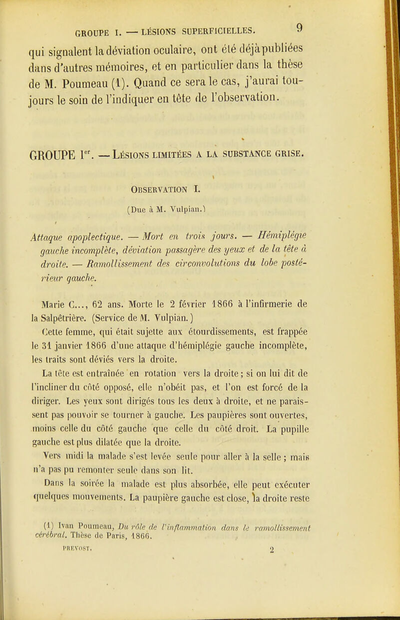 qui signalent la déviation oculaire, ont été déjà publiées dans d'autres mémoires, et en particulier dans la thèse de M. Poumeau (1). Quand ce sera le cas, j'aurai tou- jours le soin de l'indiquer en tête de l'observation. GROUPE 1. — Lésions limitées a la substance grise. Observation I. (Due à M. Vulpian.1 Attaque apoplectique. — Mort en troh jours. — Hémiplégie gauche incomplète, déviation passagère des yeux et de la tête à droite. — Ramollissement des circonvolutions du lobe posté- rieur qauche. Marie C..,, 62 ans. Morte le 2 février 1866 à l'infirmerie de la Salpêtrière. (Service de M. Vulpian. ) Celle femme, qui était sujette aux étourdissements, est frappée le 31 janvier 1866 d'une attaque d'hémiplégie gauche incomplète, les traits sont déviés vers la droite. La tète est entraînée en rotation vers la droite; si on lui dit de l'incliner du côté opposé, elle n'obéit pas, et l'on est forcé de la diriger. Les yeux sont dirigés tous les deux à droite, et ne parais- sent pas pouvoir se tourner à gauche. Les paupières sont ouvertes, moins celle du côté gauche que celle du côté droit. La pupille gauche est plus dilatée que la droite. Vers midi la malade s'est levée seule pour aller à la selle ; mais n'a pas pu remonter seule dans son lit. Dans la soirée la malade est plus absorbée, elle peut exécuter quelques mouvements. La paupière gauche est close, îa droite reste (1) Ivan Poumeau, Du rôle de Vinflammation dans le ramollissement cérébral, Tlièse de Paris, 1860. i'nr;vnsr.