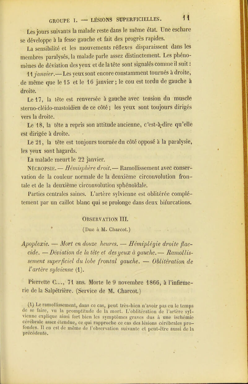 Les jours suivants la malade reste dans le même état. Une eschare se développe à la fesse gauche et fait des progrès rapides. La sensibilité et les mouvements réflexes disparaissent dans les membres paralysés, la malade parle assez distinctement. Les phéno- mènes de déviation des yeux et de la tête sont signalés comme il suit : 11 janvier.—Les yeux sont encore constamment tournés à droite, de même que le 15 et le 16 janvier; le cou est tordu de gauche à droite. Le 17, la tête est renversée à gauche avec tension du muscle sterno-cléido-mastoïdien de ce côté ; les yeux sont toujours dirigés vers la droite. Le 18, la tête a repris son attitude ancienne, c'est-à-dire qu'elle est dirigée à droite. Le '21, la tête est toujours tournée du côté opposé à la paralysie, les yeux sont hagards. La malade meurt le 22 janvier. NÉCROPSIE.— Hémisphère droit.— Ramollissement avec conser- vation de la couleur normale de la deuxième circonvolution fron- tale et de la deuxième circonvolution sphénoïdale. Parties centrales saines. L'artère sylvienne est oblitérée complè- tement par un caillot blanc qui se prolonge dans deux bifurcations. Observation IIL * (Due à M. Charcot.) Apoplexie. — Mort en douze heures. — Hémiplégie droite flac- cide. —Déviation de la tête et des yeux à gauche.— Ramollis- sement superficiel du lobe frontal gauche. — Oblitération de l'artère sylvienne (1). Pierrette C..., 71 ans. Morte le 9 novembre 1866, à l'infirme- rie delà Salpètrière. (Service de M. Charcot.) (1) Le ramollissement, dans ce cas, peut très-bien n'avoir pas eu le temps de se faire, vu la promptitude de la mort. L'oblitération de l'artère syl- vienne explique ainsi fort bien les symptômes graves dus à une ischémie cérébrale assez étendue, ce qui rapproche ce cas des lésions cérébrales pro- fondes. Il en est de même de l'observation suivante et peut-être aussi de la précédente.