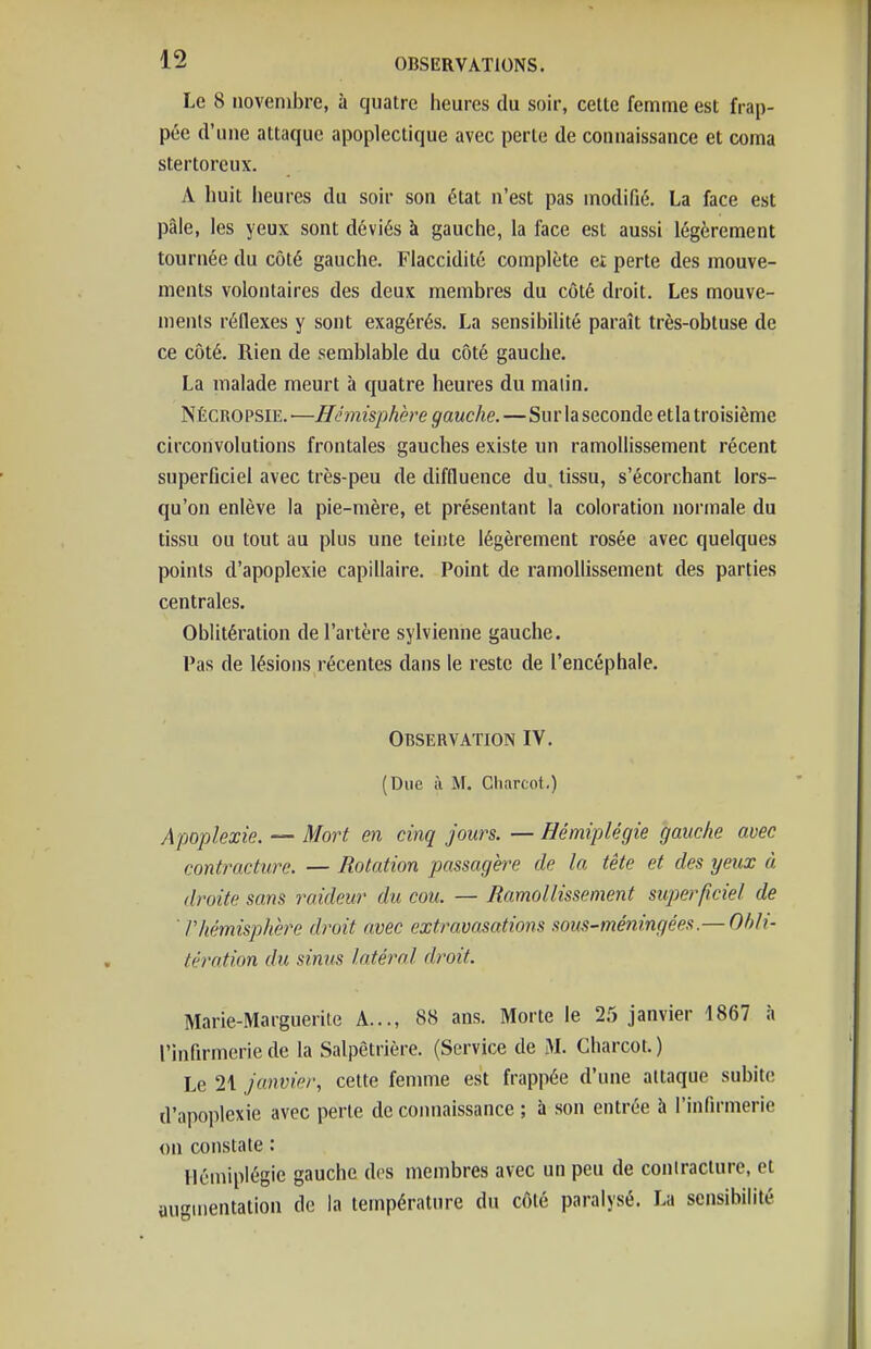 Le 8 novembre, à quatre heures du soir, celle femme est frap- pée d'une attaque apoplectique avec perte de connaissance et coma stertorcux. A huit heures du son- son état n'est pas modifié. La face est pâle, les yeux sont déviés à gauche, la face est aussi légèrement tournée du côté gauche. Flaccidité complète et perte des mouve- ments volontaires des deux membres du côté droit. Les mouve- ments réflexes y sont exagérés. La sensibilité paraît très-obtuse de ce côté. Rien de semblable du côté gauche. La malade meurt à quatre heures du malin. Nécropsie.—Hémisphère gauche.—Sur la seconde etla troisième circonvolutions frontales gauches existe un ramollissement récent superficiel avec très-peu de diffluence du. tissu, s'écorchant lors- qu'on enlève la pie-mère, et présentant la coloration normale du tissu ou tout au plus une teinte légèrement rosée avec quelques points d'apoplexie capillaire. Point de ramollissement des parties centrales. Oblitération de l'artère sylvienne gauche. Pas de lésions récentes dans le reste de l'encéphale. Observation IV. (Due il M. Charcot.) Apoplexie. — Mort en cinq jours. — Hémiplégie gauche avec contracture. — Rotation passagère de la tête et des yeux à droite sans raideur du cou. — Ramollissement superficiel de ' rhémisphère droit avec extravasations sous-méningées.— Offli- tération du sinus latéral droit. Marie-Marguerite A..., 88 ans. Morte le 25 janvier 1867 à l'infirmerie de la Salpêtrière. (Service de M. Charcot. ) Le 21 janvier, cette femme est frappée d'une attaque subite d'apoplexie avec perte de connaissance ; à son entrée à l'infirmerie «n constate : Hémiplégie gauche des membres avec un peu de contracture, et augmentation de la température du côté paralysé. La sensibilité