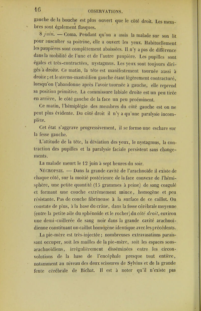 gauche de la bouche est plus ouvert que le côté droit. Les mem- bres sont également flasques. %juin. — Coma. Pendant qu'on a assis la malade sur son lit pour ausculter sa poitrine, elle a ouvert les yeux. Habituellement les paupières sont complètement abaissées. Il n'y a pas de différence dans la mobilité de l'une et de l'autre paupière. Les pupilles sont égales et très-contractées, nystagmus. Les yeux sont toujours diri- gés à droite. Ce matin, la tête est manifestement tournée aussi à droite ; et lesterno-mastoïdien gauche étant légèrement contracluré, lorsqu'on l'abandonne après l'avoir tournée à gauche, elle reprend sa position primitive. La commissure labiale droite est un peu tirée en arrière, le côté gauche de la face un peu proéminent. Ce matin, l'hémiplégie des membres du côté gauche est on ne peut plus évidente. Du côté droit il n'y a qu'une paralysie incom- plète. Cet état s'aggrave progressivement, il se forme une eschare sur la fesse gauche. L'attitude de la tête, la déviation des yeux, le nystagmus, la con- traction des pupilles et la paralysie faciale persistent sans change- ments. La malade meurt le 12 juin à sept heures du soir. NÉCROPSiE. — Dans la grande cavité de l'arachnoïde il existe de chaque côté, sur la moitié postérieure de la face convexe de l'hémi- sphère, une petite quantité (15 grammes à peine) de sang coagulé et formant une couche extrêmement mince, homogène et peu résistante. Pas de couche fibrineuse à la surface de ce caillot. On constate de plus, à la base du crâne, dans la fosse cérébrale moyenne (entre la petite aile du sphénoïde et le rocher) du rô^e droit, environ une demi-cuillerée de sang noir dans la grande cavité arachnoï- dienne constituant un caillot homogène identique avec les précédents. La pie-mère est très-injectée ; nombreuses extravasations parais- sant occuper, soit les mailles de la pie-mère, soit les espaces sous- arachnoïdiens, irrégulièrement disséminées entre les circon- volutions de la base de l'encéphale presque tout entière, notamment au niveau des deux scissures de Sylvius et de la grande fente cérébrale de Bichat. Il est à noter qu'il n'existe pas