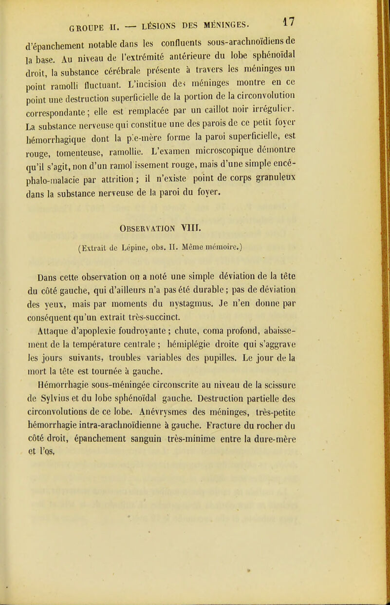 GROUPE II. — LÉSIONS DES MÉNINGES. d'épanchement notable dans les connuenls sous-arachnoïdiens de la base. Au niveau de l'extrémité antérieure du lobe sphénoïdal droit, la substance cérébrale présente à travers les méninges un point ramolli Quctuant. L'incision de-i méninges montre en ce point une destruction superficielle de la portion de la circonvolution correspondante ; elle est remplacée par un caillot noir irrégulior. La substance nerveuse qui constitue une des parois de ce petit foyer bémorrhagique dont la pie-mère forme la paroi superficielle, est rouge, tomenteuse, ramollie. L'examen microscopique démontre qu'il s'agit, non d'un ramol issement rouge, mais d'une simple encé- phalo-malacie par attrition ; il n'existe point de corps granuleux dans la substance nerveuse de la paroi du foyer. Observation VIIL (Extrait de Lépine, obs. II. Même mémoire.) Dans cette observation on a noté une simple déviation de la tête du côté gauche, qui d'ailleurs n'a pas été durable ; pas de déviation des yeux, mais par moments du nystagmus. Je n'en donne par conséquent qu'un extrait très-succinct. Attaque d'apoplexie foudroyante ; chute, coma profond, abaisse- ment de la température centrale ; hémiplégie droite qui s'aggrave les jours suivants, troubles variables des pupilles. Le jour de la mort la tête est tournée à gauche. Hémorrhagie sous-méningée circonscrite au niveau de la scissure de Sylvius et du lobe sphénoïdal gauche. Destruction partielle des circonvolutions de ce lobe. Anévrysmes des méninges, très-petite hémorrhagie intra-arachnoïdienne à gauche. Fracture du rocher du côté droit, épanchement sanguin très-minime entre la dure-mère et I'qs,