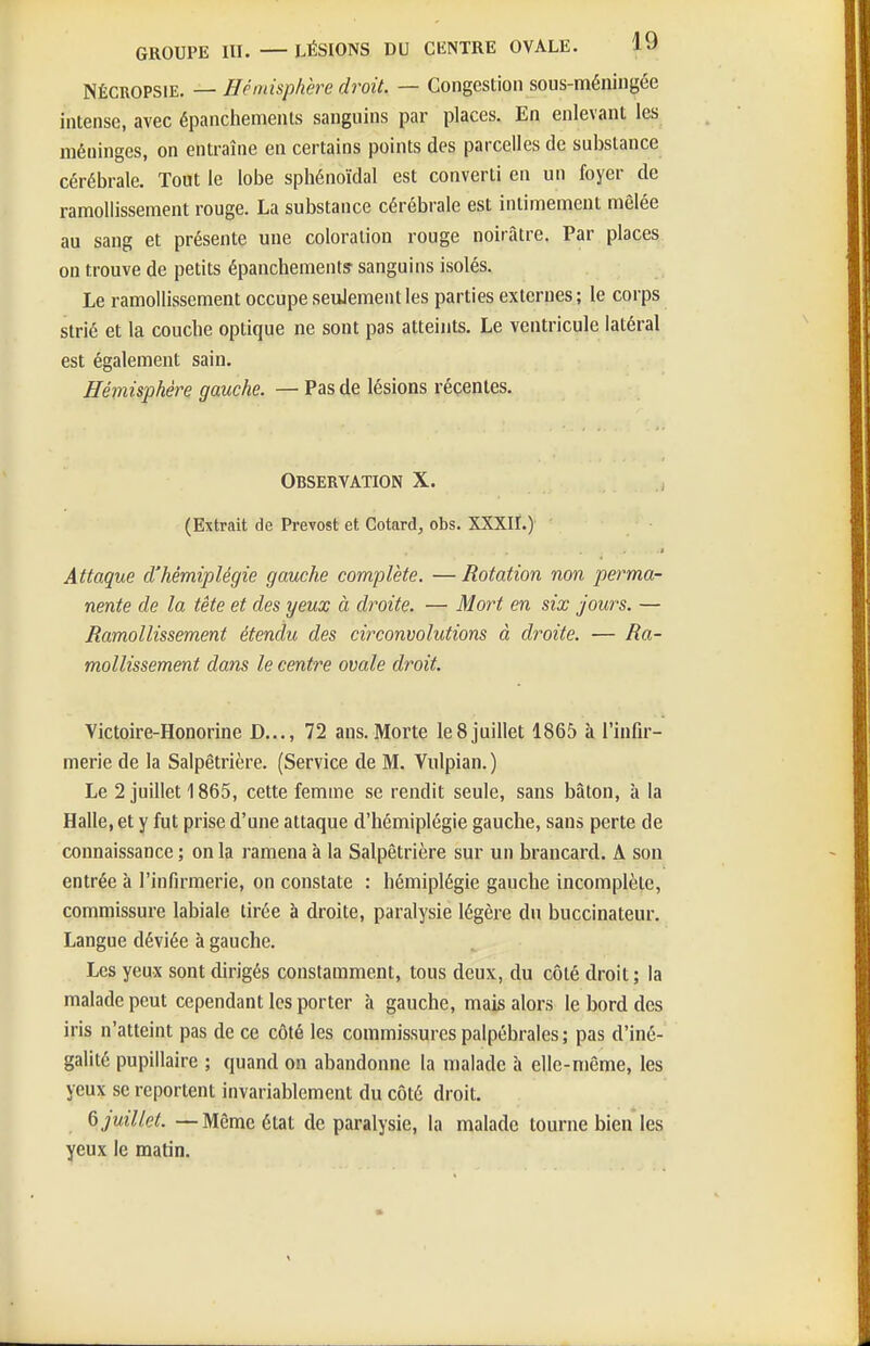 NÉCROPSiE. — Hémisphère droit. — Congestion sous-méningée intense, avec épanchements sanguins par places. En enlevant les méninges, on entraîne en certains points des parcelles de substance cérébrale. Tout le lobe sphénoïdal est converti en un foyer de ramollissement rouge. La substance cérébrale est intimement mêlée au sang et présente une coloration rouge noirâtre. Par places on trouve de petits épanchements sanguins isolés. Le ramollissement occupe seulement les parties externes ; le corps strié et la couche optique ne sont pas atteints. Le ventricule latéral est également sain. Hémisphère gauche. — Pas de lésions récentes. Observation X. (Extrait de Prévost et Cotard, obs. XXXII.)' ' Attaque d'hémiplégie gauche complète. — Rotation non perma- nente de la tête et des yeux à droite. — Mort en six jours. — Ramollissement étendu des circonvolutions à droite. — ^fl- mollissement dans le centre ovale droit. Victoire-Honorine D..., 72 ans. Morte le 8 juillet 1865 à l'infir- merie de la Salpêtrière. (Service de M. Vulpian. ) Le 2 juillet 1865, cette femme se rendit seule, sans bâton, à la Halle, et y fut prise d'une attaque d'hémiplégie gauche, sans perte de connaissance ; on la ramena à la Salpêtrière sur un brancard. A son entrée à l'infirmerie, on constate : hémiplégie gauche incomplète, commissure labiale tirée à droite, paralysie légère du buccinateur. Langue déviée à gauche. Les yeux sont dirigés constamment, tous deux, du côté droit; la malade peut cependant les porter à gauche, mais alors le bord des iris n'atteint pas de ce côté les commissures palpébrales ; pas d'iné- galité pupillaire ; quand on abandonne la malade h elle-même, les yeux se reportent invariablement du côté droit. 6 juillet. — Même état de paralysie, la malade tourne bien les yeux le matin.