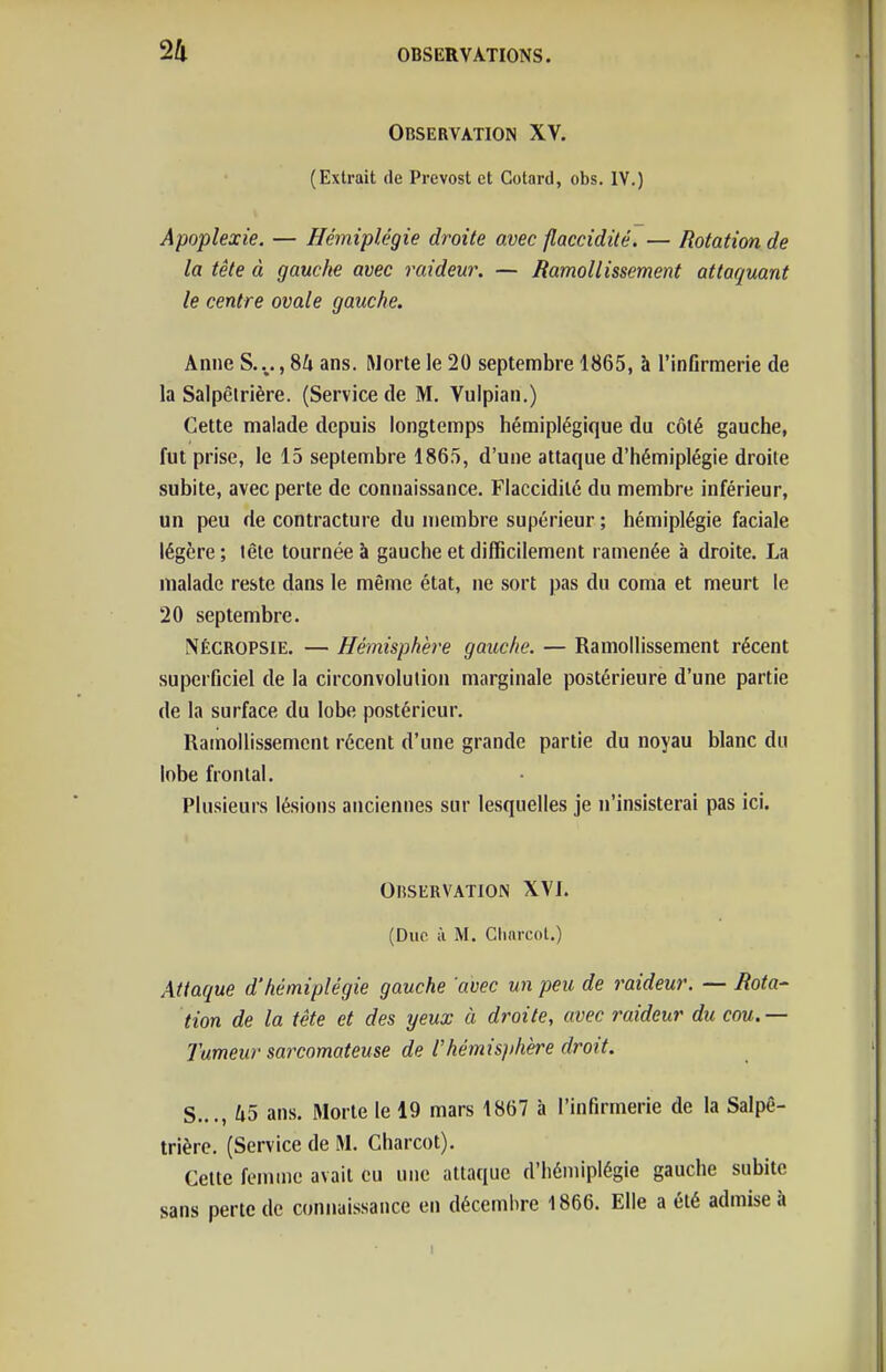 Observation XV. (Extrait de Prévost et Gotard, obs. IV.) Apoplexie. — Hémiplégie droite avec flaccidité. — Rotation de la tête à gauche avec raideur. — Ramollissement attaquant le centre ovale gauche. Anne S...., SU ans. Morte le 20 septembre 1865, à rinfirraerie de la Salpêirière. (Service de M. Vulpian.) Cette malade depuis longtemps hémiplégique du côté gauche, fut prise, le 15 septembre 1865, d'une attaque d'hémiplégie droite subite, avec perte de connaissance. Flaccidité du membre inférieur, un peu de contracture du membre supérieur ; hémiplégie faciale légère ; tête tournée à gauche et difficilement ramenée à droite. La malade reste dans le même état, ne sort pas du coma et meurt le 20 septembre. Nécropsie. — Hémisphère gauche. — Ramollissement récent superficiel de la circonvolution marginale postérieure d'une partie de la surface du lobe postérieur. Ramollissement récent d'une grande partie du noyau blanc du lobe frontal. Plusieurs lésions anciennes sur lesquelles je n'insisterai pas ici. OliSERVATION XVJ. (Duc à M. Chnrcol.) Attaque d'hémiplégie gauche 'avec un peu de raideur. — Rota- tion de la tête et des yeux à droite, avec raideur du cou. — Tumeur sarcomateuse de l'hémisjihère droit. S..., U5 ans. Morte le 19 mars 1867 à l'infirmerie de la Salpê- trière. (Service de M. Charcot). Cette femme avait eu une attaque d'hémiplégie gauche subite sans perte de connaissance en décembre 1866. Elle a été admise à