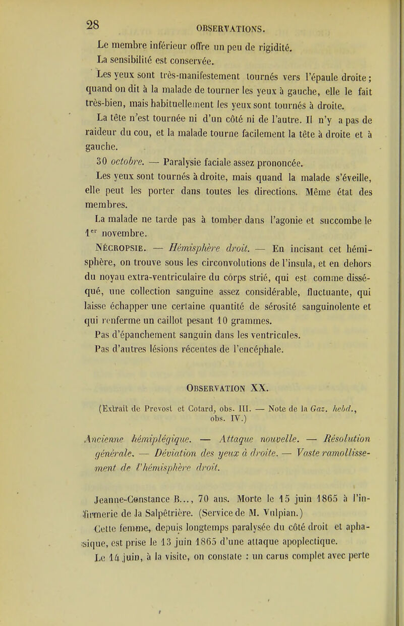 Le membre inférieur oiïre un peu do rigidité, La sensibilité est conservée. Les yeux sont très-manifestement tournés vers l'épaule droite ; quand on dit à la malade de tourner les yeux à gauche, elle le fait très-bien, mais habituellement les yeux sont tournés à droite. La tête n'est tournée ni d'un côté ni de l'autre. Il n'y a pas de raideur du cou, et la malade tourne facilement la tête à droite et à gauche. 30 octobre. — Paralysie faciale assez prononcée. Les yeux sont tournés à droite, mais quand la malade s'éveille, elle peut les porter dans toutes les directions. Même état des membres. La malade ne tarde pas à tomber dans l'agonie et succombe le 1*' novembre. NÉCROPSiE. — Hémisphère droit. — En incisant cet hémi- sphère, on trouve sous les circonvolutions de l'insula, et en dehors du noyau extra-ventriculaire du corps strié, qui est comme dissé- qué, une collection sanguine assez considérable, fluctuante, qui laisse échapper une certaine quantité de sérosité sanguinolente et qui renferme un caillot pesant 10 grammes. Pas d'épanchement sanguin dans les ventricules. Pas d'autres lésions récentes de l'encéphale. Observation XX. (Extrait de Prévost et Cotard, obs. III. — Note de la Gaz. Iiebd., obs. IV.) Ancienne hémiplégique. — Attaque nouvelle. — Résolution générale. — Déviation des yeux à droite. — Vaste ramollisse- ment de rhémisphbre droit. Jeanne-G®nstance B..., 70 ans. Morte le 15 juin 1865 à l'In- Iftmerie de Ja Salpêtrière. (Service de M. Vdlpian.) Celle fenime, depuis longtemps paralysée du côté droit cl apha- •sique, est prise le 13 juin 1865 d'une attaque apoplectique. Le 14 juin, à la visite, on constate : un carus complet avec perte