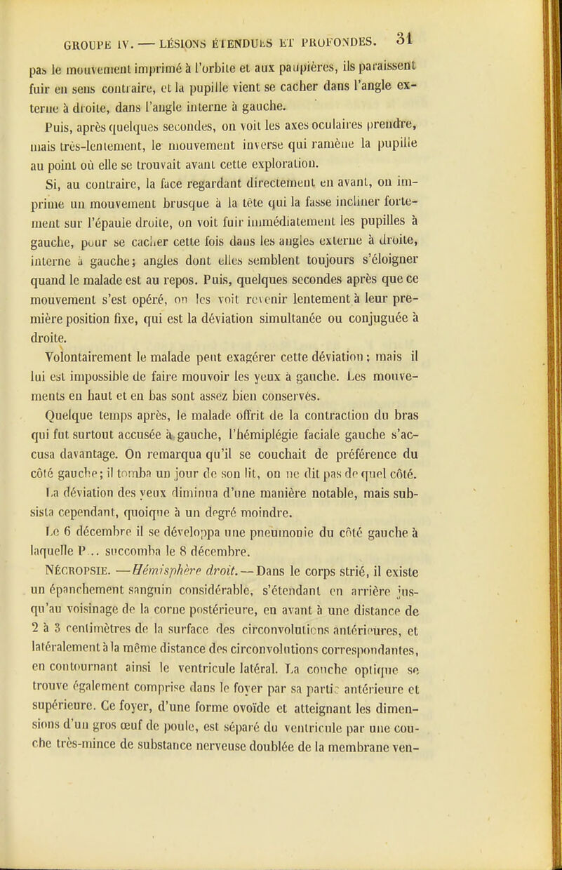 pas le moiiventenl imprimé à l'orbile et aux paupières, ils paraissent fuir eu seus contraire, et la pupille vient se cacher dans l'angle ex- terne à droite, dans l'angle interne ii gauche. Puis, après quelques secondes, on voit les axes oculaires prendre, mais très-lenlement, le mouvement inverse qui ramène la pupille au point où elle se trouvait avant cette exploration. Si, au contraire, la face regardant directement en avant, on im- prime un mouvement brusque à la tête qui la fasse incliner forte- ment sur l'épaule droite, on voit fuir immédiatement les pupilles à gauche, pour se cacùer cette fois dans les angles externe à droite, interne à gauche; angles dont elles semblent toujours s'éloigner quand le malade est au repos. Puis, quelques secondes après que ce mouvement s'est opéré, on les voit revenir lentement à leur pre- mière position fixe, qui est la déviation simultanée ou conjuguée à droite. Volontairement le malade peut exagérer cette déviation ; mais il lui est impossible de faire mouvoir les yeux à gauche. Les mouve- ments en haut et en bas sont assez bien conservés. Quelque temps après, le malade offrit de la contraction du bras qui fut surtout accusée à gauche, l'hémiplégie faciale gauche s'ac- cusa davantage. On remarqua qu'il se couchait de préférence du côté gauche; il tomba un jour de son lit, on ne dit pas do quel côté. I,a déviation des yeux diminua d'une manière notable, mais sub- sista cependant, quoique à un dogré moindre. Lo 6 décembre il se développa une pneumonie du côté gauche à laquelle P .. succomba le 8 décembre. NÉCROPSIE. —Hémisphère droit.—Dans le corps strié, il existe un épanchement sanguin considérable, s'étendanl en arrière jus- qu'au voisinage de la corne postérieure, en avant à une distance de 2 à 3 renlimètres de la surface des circonvolutions anlérioures, et latéralement à la même distance des circonvolutions correspondantes, en contournant ainsi le ventricule latéral. La conchc opiique se trouve également comprise dans le foyer par sa parti: antérieure et supérieure. Ce foyer, d'une forme ovoïde et atteignant les dimen- sions d'un gros œuf de poule, est séparé du ventricule par une cou- che très-mince de substance nerveuse doublée de la membrane ven-