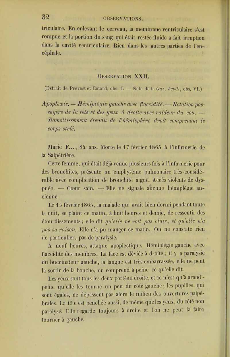 triculaire. En enlevant le cerveau, la membrane ventriculaire s'est rompue et la portion du sang qui était restée (luide a fait irruption dans la cavité ventriculaire. Rien dans les autres parties de l'en- céphale. I Observation XXII. (Extrait de Prévost et Cotard, obs. I. — Note de la Gaz. hebcl., obs. VI.) Apoplexie. — Hémiplégie gauche avec flaccidité. — Rotation pas- sagère de la tête et des yeux à droite avec raideur du cou. — Ramollissement étendu de l'hémisphère droit cojnprenant le corps strié. Marie F..., 8/; ans. Morte le 17 février 1865 à l'infirmerie de la Salpêlrière. Cette femme, qui était déjà venue plusieurs fois à l'infirmerie pour des bronchites, présente un emphysème pulmonaire très-considé- rable avec comphcation de bronchite aiguë. Accès violents de dys- pnée. — Cœur sain. — Elle ne signale aucune hémiplégie an- cienne. Le 15 février 1865, la malade qui avait bien dormi pendant toute la nuit, se plaint ce matin, à huit heures et demie, de ressentir des clourdissements; elle dit qu'elle ne voit pas clair, et quelle n'a pas sa raison. Elle n'a pu manger ce malin. On ne constate rien de particulier, pas de paralysie. A neuf heures, attaque apoplectique. Hémiplégie gauche avec llaccidité des membres. La face est déviée à droite ; il y a paralysie du buccinateur gauche, la langue est très-embarrassée, elle ne peut la sortir de la bouche, on comprend à peine ce qu'elle dit. Les yeux sont tous les deux portés à droite, et ce n'est qu'à grand'- peinc qu'elle les tourne un peu du côté gauche ; les pupilles, qui sont égales, ne dépassent pas alors le milieu des ouvertures paipé- brales. La têle est penchée aussi, de même que les yeux, du côté non paralysé. Elle regarde toujours à droite et l'on ne peut la faire tourner à gauche.