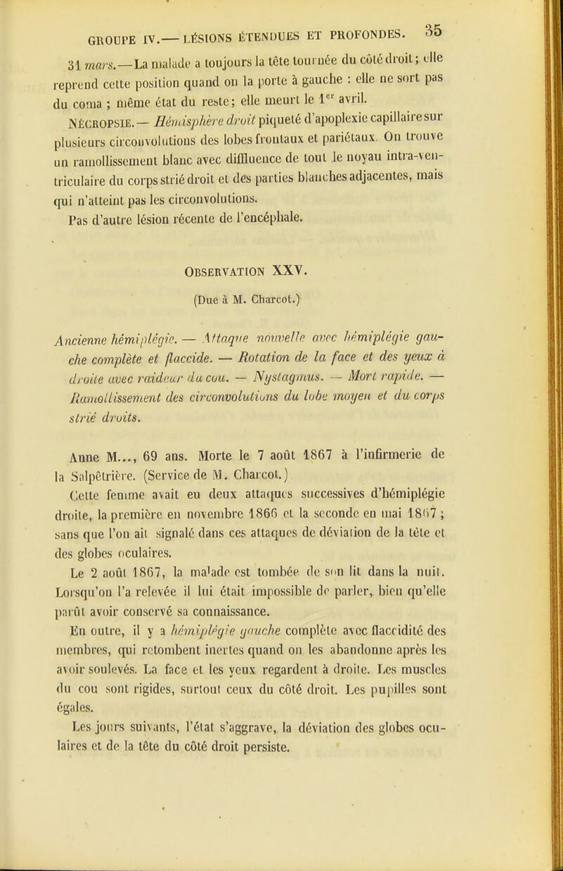 31 mars.—La malade a toujours la tête louruée du côté droit; die reprend cette position quand on la porte à gauche : elle ne sort pas du coma ; même état du reste; elle meurt le l'' avril. NÈCROPSlE.— Hémisphère droit piqueté d'apoplexie capillaire sur plusieurs circonvolutions des lobes frontaux et pariétaux. On trouve un ramollissement blauc avec diffluence de tout le noyau intia-ven- triculaire du corps strié droit et des parties blanches adjacentes, mais qui n'atteint pas les circonvolutions. Pas d'autre lésion récente de l'encéphale. Observation XXV. (Due à M. Ctiarcot.) Ancienne hémiplégie. — Affnqve nnvvelh avec hémiplégie gau- che complète et flaccide. — Rotation de la face et des yeux à droite avec raideur du cou. — Nystagmus. — Mort rapide. — Ramollissement des circonvolutions du lobe moyen et du corps strié droits. Anne M..., 69 ans. Morte le 7 août 1867 à l'inflrmerie de la Siilpêtrière. (Service de M. Charcot.) Celte femme avait eu deux attaques successives d'hémiplégie droite, la première en novembre 1866 et la seconde en mai 18t)7; sans que l'on ait signalé dans ces attaques de déviaiion de la tète et des globes oculaires. Le 2 août 1867, la ma'ade est tombée de sim lit dans la nuit. Lorsqu'on l'a relevée il lui était impossible de parler, bien qu'elle parût avoir conservé sa connaissance. En outre, il y a hémiplégie gauche complète avec flaccidité des membres, qui retombent inertes quand on les abandonne après les avoir soulevés. La face et les yeux regardent à droilc. Les muscles du cou sont rigides, surloul ceux du côté droit. Les pupilles sont égales. Les jours suivants, l'état s'aggrave, la déviation des globes ocu- laires et de la tête du côté droit persiste.