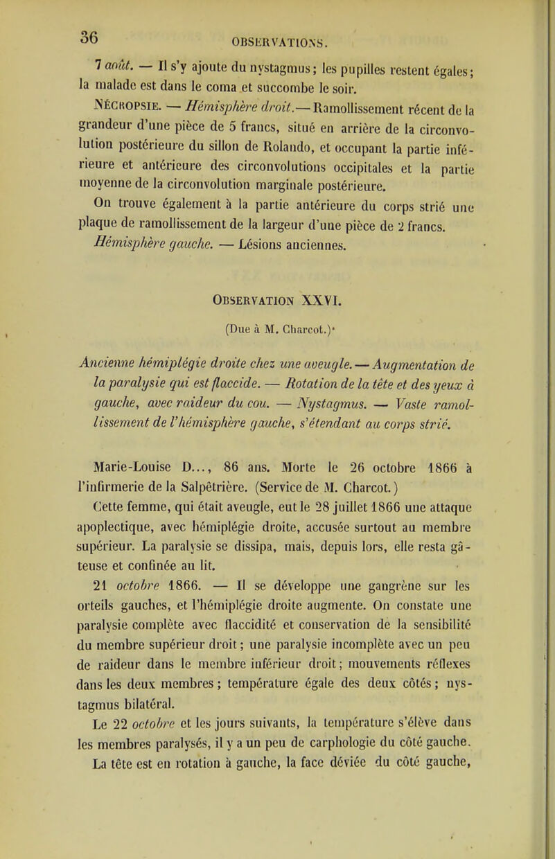 laoût. — Il s'y ajoute du nystagmus; les pupilles restent égales; la malade est dans le coma et succombe le soir, JNÉCKOPSIE. — Hémisphère (/ro«V.—Ramollissement récent de la grandeur d'une pièce de 5 francs, situé en arrière de la circonvo- lution postérieure du sillon de Rolando, et occupant la partie infé- rieure et antérieure des circonvolutions occipitales et la partie moyenne de la circonvolution marginale postérieure. On trouve également à la partie antérieure du corps strié une plaque de ramollissement de la largeur d'une pièce de 2 francs. Hémisphère gauche. — Lésions anciennes. Observation XXVI. (Due à M. Charcot.)* Ancienne hémiplégie droite chez une aveugle. — Augmentation de la pai^alysie qui est flaccide. — Rotation de la tête et des yeux à gauche, avec raideur du cou. — Nystagmus. — Vaste ramol- lissement de l'hémisphère gauche, s'étendant au corps strié. Marie-Louise D..., 86 ans. Morte le 26 octobre 1866 à l'infirmerie de la Salpêtrière. (Service de M, Charcot. ) Cette femme, qui était aveugle, eut le 28 juillet 1866 une attaque apoplectique, avec hémiplégie droite, accusée surtout au membre supérieur. La paralysie se dissipa, mais, depuis lors, elle resta gâ- teuse et confinée au lit. 21 octobre 1866. — Il se développe une gangrène sur les orteils gauches, et l'hémiplégie droite augmente. On constate une paralysie complète avec llaccidité et conservation de la sensibilité du membre supérieur droit ; une paralysie incomplète avec un peu de raideur dans le membre inférieur droit ; mouvements réflexes dans les deux membres; température égale des deux côtés; nys- tagmus bilatéral. Le 22 octobre et les jours suivants, la température s'élève dans les membres paralysés, il y a un peu de carphologie du côté gauche. La tête est en rotation à gauche, la face déviée du côté gauche,