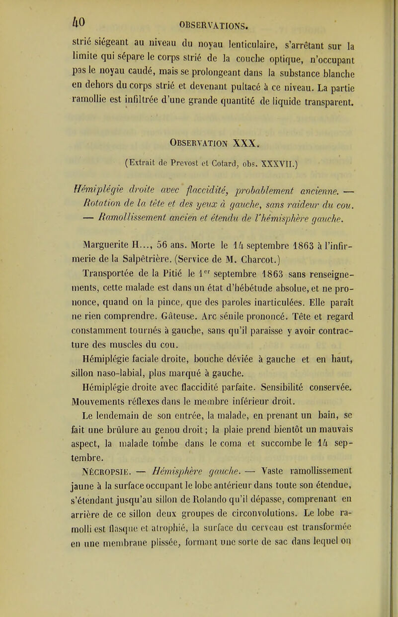 ko slrié siégeant au niveau du noyau lenticulaire, s'arrêtant sur la limite qui sépare le corps strié de la couche optique, n'occupant pas le noyau caudé, mais se prolongeant dans la substance blanche en dehors du corps strié et devenant puitacé à ce niveau. La partie ramollie est infiltrée d'une grande quantité de liquide transparent. Observation XXX. (Extrait de Prévost et Cotard, obs, XXXVII.) Hémiplégie droite avec flaccidité, probablement ancienne. — Rotation de la tête et des yeux à gauche, sans raideur du cou. — Ramollissement ancien et étendu de l'hémisphère gauche. Marguerite H..., 56 ans. Morte le \h septembre 1863 à l'infir- merie de la Salpêtrière. (Service de M. Charcot.) Transportée de la Pitié le 1 septembre 1863 sans renseigne- ments, cette malade est dans un état d'hébétude absolue, et ne pro- nonce, quand on la pince,, que des paroles inarticulées. Elle paraît ne rien comprendre. Gâteuse. Arc sénile prononcé. Tête et regard constamment tournés à gauche, sans qu'il paraisse y avoir contrac- ture des muscles du cou. Hémiplégie faciale droite, bouche déviée à gauche et en haut, sillon naso-labial, plus marqué à gauche. Hémiplégie droite avec flaccidité parfaite. Sensibihté conservée. Mouvements réflexes dans le membre inférieur droit. Le lendemain de son entrée, la malade, en prenant un bain, se fait une brûlure au genou droit; la plaie prend bientôt un mauvais aspect, la malade tombe dans le coma et succombe le lû sep- tembre. NÉCROPSiii. — Hémisphère gauche. — Vaste ramollissement jaune à la surface occupant le lobe antérieur dans toute son étendue, s'étendant jusqu'au sillon de Rolando qu'il dépasse, comprenant en arrière de ce sillon deux groupes de circonvolutions. Le lobe ra- molli est flasque et atrophié, la surface du cerveau est transformée en une membrane piissée, formant une sorte de sac dans lequel on