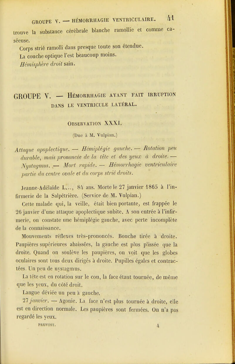 trouve la substance cérébrale blanche ramollie et comme ca- séeuse. Corps strié ramolli clans presque toute son étendue. La couche optique l'est beaucoup moins. Hémisphère droit sain. GROUPE V. — HÉMORRHAGIE AYANT FAIT IRRUPTION DANS LE VENTRICULE LATÉRAL. OBSERVATION XXXI. (Due à M. Vulpian.) Attaque apoplectique. — Hémiplégie gauche. — Rotation peu durable, mais prononcée de la lêle et des yeux à droite. — Nystagmus. — Mort rapide. — Hémorrhagie ventriculaire partie du centre ovale et du corps strié droits. Jeanne-Adélaïde L..., Uv ans. Morte le 27 janvier 1865 à l'in- fa-merie de la Salpêtrière. (Service de M. Vulpian.) Celte malade qui, la veille, était bien portante, est frappée le 26 janvier d'une attaque apoplectique subite. A son entrée à l'infir- merie, on constate une hémiplégie gauche, avec perte incomplète de la connaissance. Mouvements réflexes très-prononcés. Bouche tirée à droite. Paupières supérieures abaissées, la gauche est plus plissée que la droite. Quand on soulève les paupières, on voit que les globes oculaires sont tous deux dirigés à droite. Pupilles égales et contrac- tées. Un peu de nysiagmus. La tête est en rotation sur le cou, la face étant tournée, de même que les yeux, du côté droit. Langue déviée un peu à gauche. 21 janvier. — Agonie. La face n'est plus tournée à droite, elle est en direction normale. Les paupières sont fermées. On n'a pas regardé les yeux. PRKVOST. ^