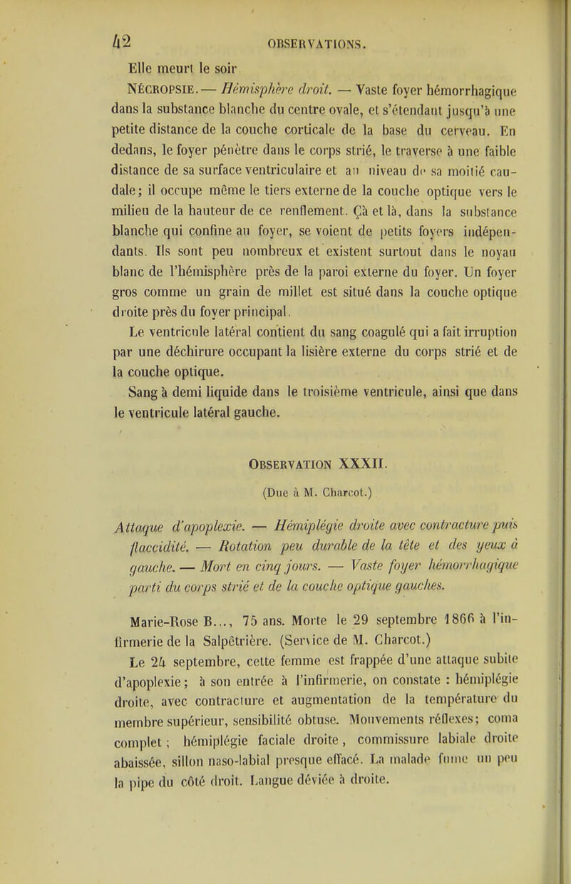 Elle meuri le soir NÉCROPSIE.— Hêmisphh^e droit. — Vaste foyer hémorrhagique dans la substance blanclie du centre ovale, et s'étendant jusqu'à nne petite distance de la couche corticale de la base du cerveau. En dedans, le foyer pénètre dans le corps strié, le traverse à une faible distance de sa surface ventriculaire et an niveau de sa moiiié cau- dale; il occupe même le tiers externe de la couclie optique vers le milieu de la hauteur de ce renflement. Çà et là, dans la substance blanche qui confine au foyer, se voient de petits foyers indépen- dants. Ils sont peu nombreux et existent surtout dans le noyau blanc de l'hémisphère près de la paroi externe du foyer. Un foyer gros comme un grain de millet est situé dans la couche optique droite près du foyer principal. Le ventricule latéral contient du sang coagulé qui a fait in-uption par une déchirure occupant la lisière externe du corps strié et de la couche optique. Sang à demi liquide dans le troisième ventricule, ainsi que dans le ventricule latéral gauche. t Observation XXXII. (Due ù M. Charcot.) Attaque d'apoplexie. — Hémiplégie droite avec contracture puis flaccidité. — Rotation peu dwmble de la tête et des yeux à gauche. — Mort en cinq Jours. — Vaste foijer liènorrhagique parti du corps strié et de la couche optique gauches. Marie-Rose B..., 75 ans. Morte le 29 septembre 1866 à l'in- firmerie de la Salpêtrière. (Ser\icedeM. Charcot.) Le 2k septembre, cette femme est frappée d'une attaque subite d'apoplexie ; h son entrée à l'infirmerie, on constate : hémiplégie droite, avec contracture et augmentation de la température du membre supérieur, sensibilité obtuse. Mouvements réflexes; coma complet ; hémiplégie faciale droite, commissure labiale droite abaissée, sillon naso-labial presque efi'acé. La malade fume un peu la pipe du côté droit. Langue déviée h droite.