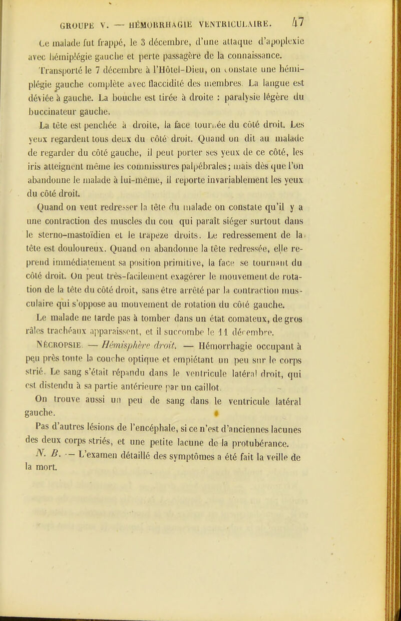 Le malade fut frappé, le 3 décembre, d'une attaque d'apoplexie avec liéiniplégie gauclie et perte passagère de la connaissance. Transporté le 7 décembre à l'Hôtel-Dieu, ou constate une hémi- plégie gauche conjplète avec flaccidité des membres. La langue est déviée à gauche. La bouche est tirée à droite : paralysie légère du buccinateur gauche. La tète est penchée à droite, la face tournée du côté droit. Les yeux l egardent tous deux du côté droit. Quand on dit au uialade de regarder du côté gauche, il peut porter ses yeux de ce côté, les iris atteignent même les commissures paljjébrales ; mais dès que l'on abandonne le malade à lui-même, il reporte invariablement les yeux du côté droit. Quand on veut redresser la tête du malade on constate qu'il y a une contraction des muscles du cou qui paraît siéger surtout dans le sterno-mastoïdien et le trapèze droits. Le redressement de la tète est douloureux. Quand on abandomie la tête redressée, elle re- prend innnédiaiement sa position primitive, la face se touriinnl du côté droit. On peut très-facilement exagérer le mouvement de rota- tion de la tête du côté droit, sans être arrêté par Ih contraction iims- culaire qui s'oppose au mouvement de rotation du côié gauche. Le malade ue larde pas à tomber dans un état comateux, de gros râles trachéaux apparaissent, et il succombe le 11 déi embre. NÉCROPSiE — Hémisphère droit — Hémorrhagie occupant à p^u près tonte la courbe optique et empiétant un peu sur le corps strié. Le sang s'était répandu dans le ventricule latéral droit, qui est distendu à sa partie antérieure par un caillot On trouve aussi un peu de sang dans le ventricule latéral gauche. « Pas d'autres lésions de l'encéphale, si ce n'est d'anciennes lacunes des deux corps striés, et une petite lacune de la protubérance. N. B. - L'examen détaillé des symptômes a été fait la veille de la mort.