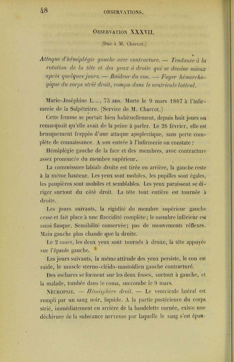 llS Observation XXXVII. (Duc à M. Cliui'cot.) Attaque d'hémiplégie gauche avec contracture. — Tendance à la rotation de la tête et des yeux à droite qui se dessine mieux après quelques jours. — Raideur du cou. — Foyer hémorrha- gique du corps strié droit, rompu dans le ventricule latéral. Marie-Joséphine L..., 73 aus. Morte le 9 mars 1867 à l'infir- merie de la Salpètrière. (Service de M. Cliarcot.) Cette femme se portait bien habiluellemeiit, depuis huit jours on remar(^uait qu'elle avait de la peine à parler. Le 26 février, elle est brusquement frappée d'une attaque apoplectique, sans perle com- plète de connaissance. A son entrée k l'infirmerie on constate : Hémiplégie gauche de la face et des membres, avec contracture assez prononcée du membre supérieur. La commissure labiale droite est tirée en arrière, la gauche reste à la même hauteur. Les yeux sont mobiles, les pupilles sont égales, les paupières sont mobiles et semblables. Les yeux paraissent se di- riger surtout du côlé droit. La tête tout entière est tournée à droite. Les jours suivants, la rigidité du membre supérieur gauche cesse et fait place à une flaccidité complète; le membre inférieiir csi aussi flasque. Sensibilité conservée; pas de mouvements réflexes. Main gauche plus chaude que la droite. Le 2 mars, les deux yeux sont tournés à droite, la tête appuyée sur l'épaule gauche. * Les jours suivants, la même attitude des yeux persiste, le cou est raide, le muscle sterno-cléido-mastoïdien gauche contracturé. Des eschares se forment sur les deux fesses, surtout à gauche, et la malade, tombée dans le coma, succombe le 9 mars. NÉCROPSiii. — Hémisphère droit. — Le ventricule latéral est renipli par un sang noir, liquide. A la partie postérieure du corps strié, immédiatement en arrière de la bandelette cornée, existe une déchirure de la substance nerveuse par laquelle le sang s'est épan-