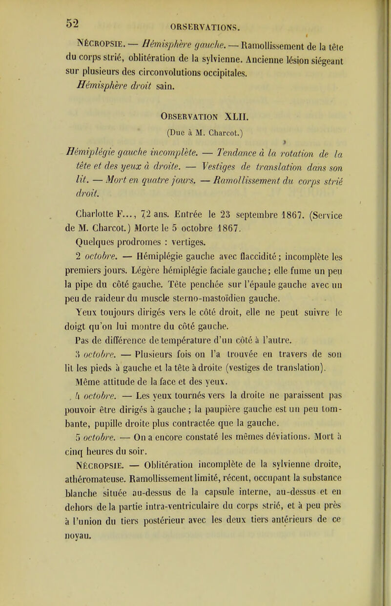 i NÉCROPSIE. — hémisphère gauche. — Ramollissement de la tête du corps strié, oblitération de la sylvienne. Ancienne lésion siégeant sur plusieurs des circonvolutions occipitales. Hémisphhe droit sain. Observation XLII. (Due à M. Gharcot.) Hémiplégie gauche incomplète. — Tendance à la rotation de la tête et des yeux à droite. — Vestiges de translation dans son lit. — Mort en quatre jours. — Ramollissement du corps strié droit. Charlotte F..., 72 ans. Entrée le 23 septembre 1867. (Service de M. Charcot.) Morte le 5 octobre 1867. Quelques prodromes : vertiges. 2 octobre. — Hémiplégie gauche avec flaccidité ; incomplète les premiers jours. Légère hémiplégie faciale gauche; elle fume un peu la pipe du côté gauche. Tète penchée sur l'épaule gauche avec un peu de raideur du muscle sterno-mastoïdien gauche. Yeux toujours dirigés vers le côté droit, elle ne peut suivre le doigt qu'on lui montre du côté gauche. Pas de différence de température d'un côté à l'antre. octobre. — Plusieurs fois on l'a trouvée en travers de son lit les pieds à gauche et la tête adroite (vestiges de translation). Même attitude de la face et des yeux. . h octobre. — Les yeux tournés vers la droite ne paraissent pas pouvoir être dirigés à gauche ; la paupière gauche est un peu tom- bante, pupille droite plus contractée que la gauche. 5 octobre. — On a encore constaté les mômes déviations. Mort à cinq heures du soir. NÉCROPSIE. — Oblitération incomplète de la sylvienne droite, athéromateuse. Ramollissement limité, récent, occupant la substance blanche située au-dessus de la capsule interne, au-dessus et en dehors delà partie inlra-ventriculaire du corps strié, et à peu près à l'union du tiers postérieur avec les deux tiers antérieurs de ce noyau.