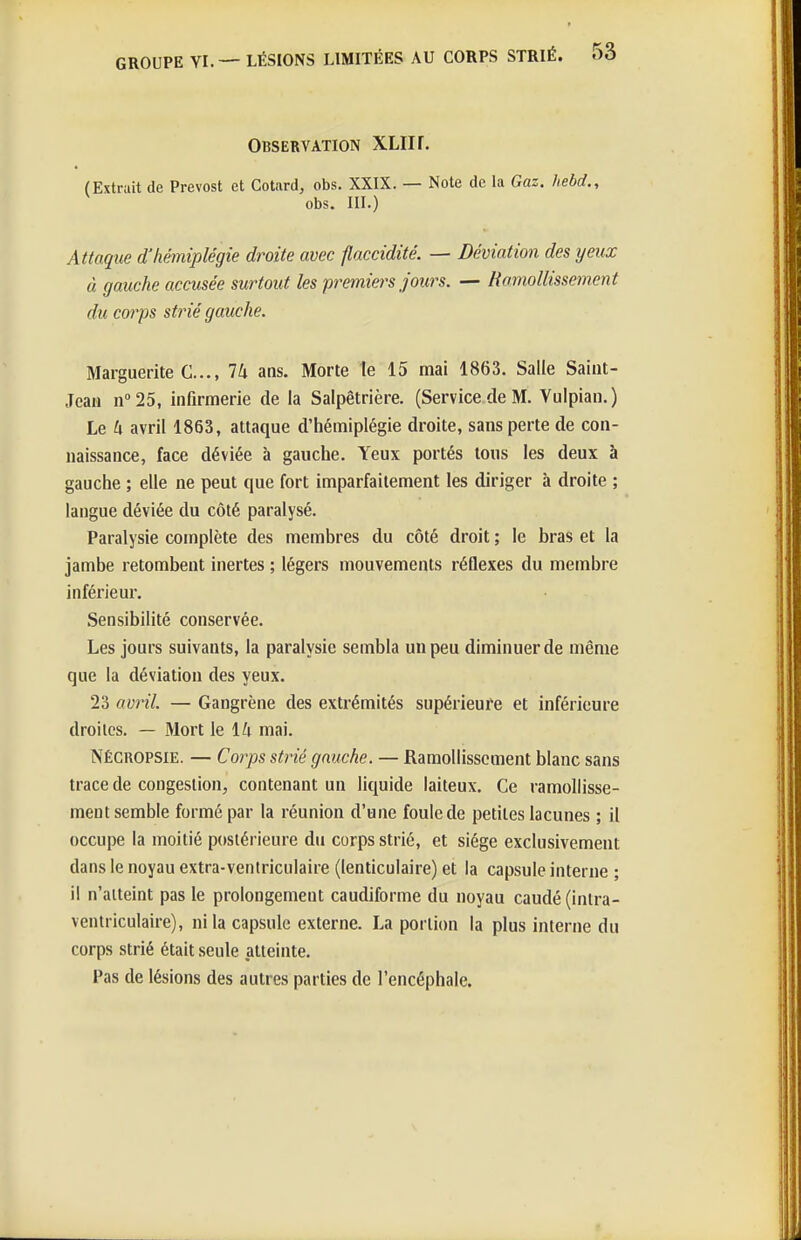 Observation XLIir. (Extrait de Prévost et Cotard, obs. XXIX. — Note de la Gaz. hebd., obs. III.) Attaque d'hémiplégie droite avec flaccidité. — Déviation des yeux à gauche accusée surtout les premiers Joints. — Romollissement du corps strié gauche. Marguerite C..., Ih ans. Morte te 15 mai 1863. Salle Saint- Jean n25, infirmerie de la Salpêtrière. (Service de M. Vulpian.) Le h avril 1863, attaque d'hémiplégie droite, sans perte de con- naissance, face déviée à gauche. Yeux portés tous les deux à gauche ; elle ne peut que fort imparfaitement les diriger à droite ; langue déviée du côté paralysé. Paralysie complète des membres du côté droit ; le bras et la jambe retombent inertes ; légers mouvements réQexes du membre inférieur. Sensibilité conservée. Les jours suivants, la paralysie sembla un peu diminuer de même que la déviation des yeux. 23 avril. — Gangrène des extrémités supérieure et inférieure droites. — Mort le 14 mai. Négropsie. — Corps strié gauche. — Ramollissement blanc sans trace de congestion, contenant un liquide laiteux. Ce ramollisse- ment semble formé par la réunion d'une foule de petites lacunes ; il occupe la moitié postérieure du corps strié, et siège exclusivement dans le noyau extra-ventriculaire (lenticulaire) et la capsule interne ; il n'atteint pas le prolongement caudiforme du noyau caudé (inlra- ventriculaire), ni la capsule externe. La portion la plus interne du corps strié était seule atteinte. Pas de lésions des autres parties de l'encéphale.