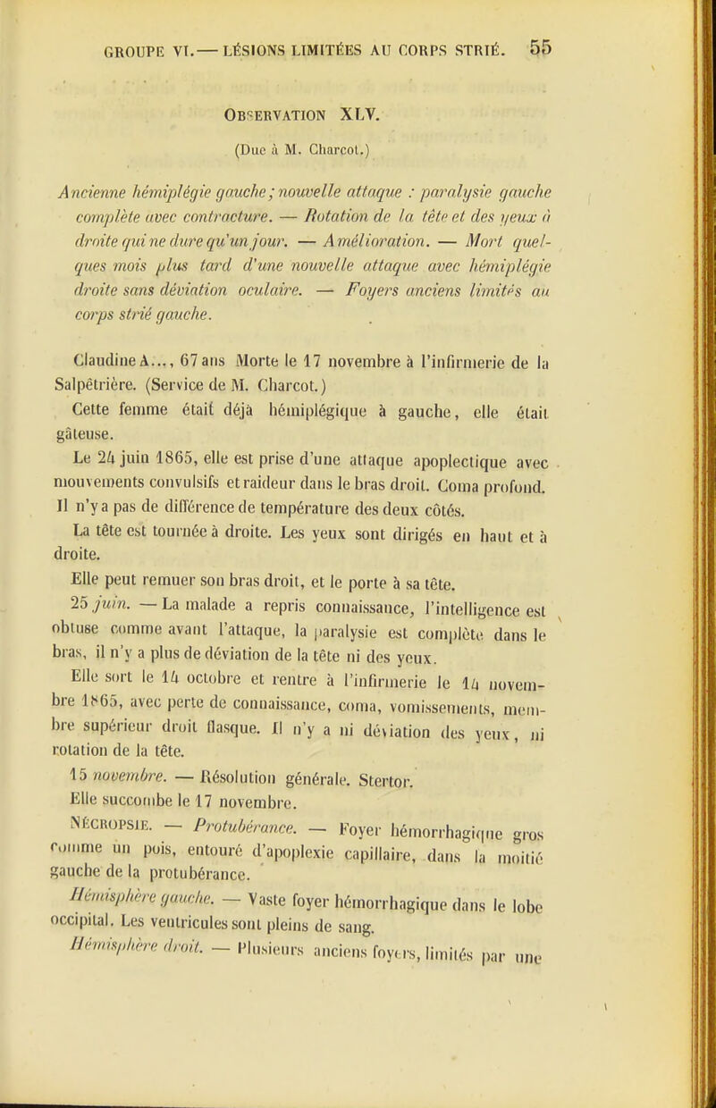 Ob?=ervation XLV. (Duc à M. Charcol.) Ancienne hémiplégie gauche ; nouvelle attaque : paralysie gauche complète avec contracture. — Botation de la tête et des yeux à droite qui ne dure qu'un jour. —Amélioration. — Mort quel- ques mois [dus tard d'une nouvelle attaque avec hémiplégie droite sans déviation oculaire. — Foyers anciens limitas au corps strié gauche. ClaudineA..., 67ans Morte le 17 novembre à l'infirmerie de la Salpêtrière. (Service de M. Charcot.) Cette femme était déjà hémiplégique à gauche, elle était gâteuse. Le 2a juin 1865, elle est prise d'une attaque apoplectique avec mouvements convulsifs et raideur dans le bras droit. Coma profond. Il n'y a pas de différence de température des deux côtés. La tête est tournée à droite. Les yeux sont dirigés en haut et à droite. Elle peut remuer son bras droit, et le porte à sa tête. 25 juin. — La malade a repris connaissance, l'intelligence est obtuse comme avant l'attaque, la paralysie est complète dans le bras, il n'y a plus de déviation de la tête ni des yeux. Elle sort le 14 octobre et rentre à l'infirmerie le iZj novem- bre 1^65, avec perle de connaissance, coma, vomissements, mem- bre supérieur droit flasque. Il n'y a ni déviation des yeux, ni rotation de la tête. 15 novembre. — Résolution générale. Stertor. Elle succombe le 17 novembre. NÉCROPSJE. — Protubérance. — Foyer hémorrhagi(|ne gros roinme un pois, entouré d'apoplexie capillaire, dans la moitié gauche de la protubérance. Hémisphère gauche. ~ Vaste foyer hémorrhagique dans le lobe occipital. Les ventricules sont pleins de sang. Hémisphère droit. - Plusieurs anciens foyers, limités par une