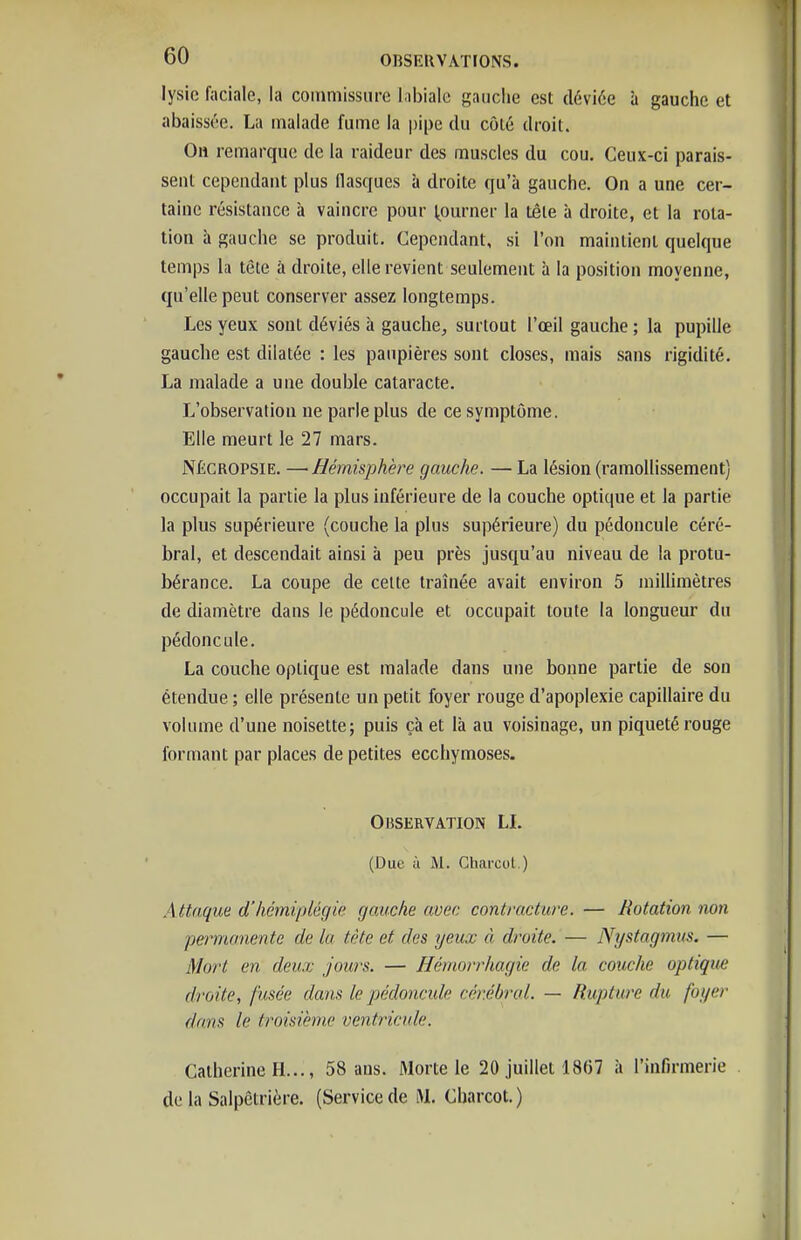 lysic faciale, la commissure l.il>iale gauche est déviée à gauche et abaissée. La malade fume la pipe du côté droit. On remarque de la raideur des muscles du cou. Ceux-ci parais- sent cependant plus flasques à droite qu'à gauche. On a une cer- taine résistance à vaincre pour tourner la tête à droite, et la rota- tion à gauche se produit. Cependant, si l'on maintient quelque temps la tète à droite, elle revient seulement 5 la position moyenne, qu'elle peut conserver assez longtemps. Les yeux sont déviés à gauche, surtout l'œil gauche ; la pupille gauche est dilatée : les paupières sont closes, mais sans rigidité. La malade a une double cataracte. L'observation ne parle plus de ce symptôme. Elle meurt le 27 mars. NÉCROPSIE. —Hémisphère gauche. — La lésion (ramollissement) occupait la partie la plus inférieure de la couche optique et la partie la plus supérieure (couche la plus supérieure) du pédoncule céré- bral, et descendait ainsi à peu près jusqu'au niveau de la protu- bérance. La coupe de cette traînée avait environ 5 miUimètres de diamètre dans le pédoncule et occupait toute la longueur du pédoncule. La couche optique est malade dans une bonne partie de son étendue ; elle présente un petit foyer rouge d'apoplexie capillaire du volume d'une noisette; puis çà et là au voisinage, un piqueté rouge formant par places de petites ecchymoses. Observation LL (Due il M. Charcol.) Attaque d'hémiplégie gauche avec contracture. — Rotation non permanente de la tète et des yeux à droite. — Nystagmus. — Mort en deux jours. — Hémorrhagic de la couche optique droite, fusée dans le pédoncide cér.ébrol. — Rupture du foyer dans le troisième ventricule. Catherine H..., 58 ans. Morte le 20 juillet 18(37 à l'infirmerie de la Salpêtrière. (Service de M. Charcot.)