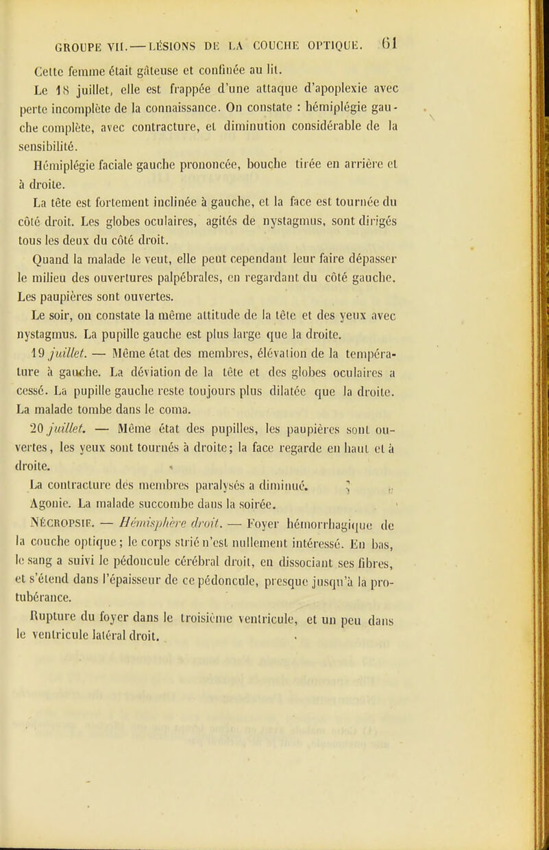 Celte femme était gâteuse et confinée au lit. Le 18 juillet, elle est frappée d'une attaque d'apoplexie avec perte incomplète de la connaissance. On constate : hémiplégie gau- che complète, avec contracture, et diminution considérable de la sensibihté. Hémiplégie faciale gauche prononcée, bouche tirée en arrière et à droite. La tête est fortement inclinée à gauche, et la face est tournée du côlé droit. Les globes oculaires, agités de nystagmus, sont dirigés tous les deux du côté droit. Quand la malade le veut, elle peut cependant leur faire dépasser le milieu des ouvertures palpébrales, en regai dant du côté gauche. Les paupières sont ouvertes. Le soir, on constate la même attitude de la tôle et des yeux avec nystagmus. La pupille gauche est plus large que la droite. \9 juillet. — Même état des membres, élévation de la tempéra- ture à gauche. La déviation de la tête et des globes oculaires a cessé. La pupille gauche reste toujours plus dilatée que la droite. La malade tombe dans le coma. IQ juillet. — Même état des pupilles, les paupières sont ou- vertes, les yeux sont tournés à droite; la face regarde en haut et à droite. La contracture dés membres paralysés a diminué. ^ ,. Agonie. La malade succombe dans la soirée. NÉCROPSIF.. — Hêmisplière droit. — Foyer hémorrhagi(]ue de la couche optique; le corps strié n'est nullement intéressé. En bas, le sang a suivi le pédoncule cérébral droit, en dissociant ses fibres, et s'étend dans l'épaisseur de ce pédoncule, presque jusqu'à la pro- tubérance. Rupture du foyer dans le troisième ventricule, et un peu dans le ventricule latéral droit.