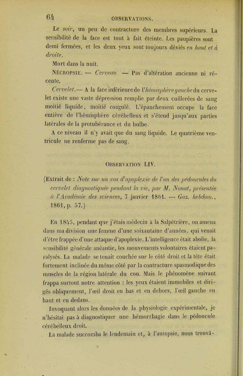 Le soir, un peu de contracture des nieaibres supérieurs. La sensibilité de la face est tout à fait éteinte. Les paupières sont demi fermées, et les deux yeux sont toujouis déviés en haut et à droite. Mort dans la nuit. jNécropsie. — Cerveau. — Pas d'altération ancienne ni ré- cente. Cervelet.— A la face inférieure de V hémisphère gauche da cerve- let existe une vaste dépression remplie par deux cuillerées de sang moitié liquide, moitié coagulé. L'épanchement occupe la face entière de l'iiémisplière cérébelleux et s'étend jusqu'aux parties latérales de la protubérance et du bulbe. A ce niveau il n'y avait que du sang liquide. Le quatrième ven- tricule ne renferme pas de sang. Observation LIV. (Extrait de : Note sur un cas d'apoplexie de l'un des pédoncules du cervelet diagnostiquée pendant la vie, par M. Nouât, pt'ésentée à l'Académie des sciences, 7 janvier ISfil. — Gaz. hebdoni., 1861, p. 57.) En 1845, pendant que j'étais médecin à la Salpêtrière, on amena dans ma division une femme d'une soixantaine d'années, qui venait d'être frappée d'une attaque d'apoplexie. L'intelligence était abolie, la sensibilité générale anéantie, les mouvements volontaires étaient pa- ralysés. La malade se tenait couchée sur le côté droit et la tête était fortement inclinée du même côté par la contracture spasmodiquedes muscles de la région latérale du cou. aiais le phénomène suivant frappa surtout notre attention : les yeux étaient immobiles et diri- gés obliquement, l'œil droit en bas et en dehors, l'œil gauche en haut et en dedans. Invoquant alors les données de la physiologie expérimentale, je n'hésitai pas à diagnostiquer une hémorrhagie dans le pédoncule cérébelleux droit. La malade succomba le lendemain et, à l'aulopsie, nous trouva-