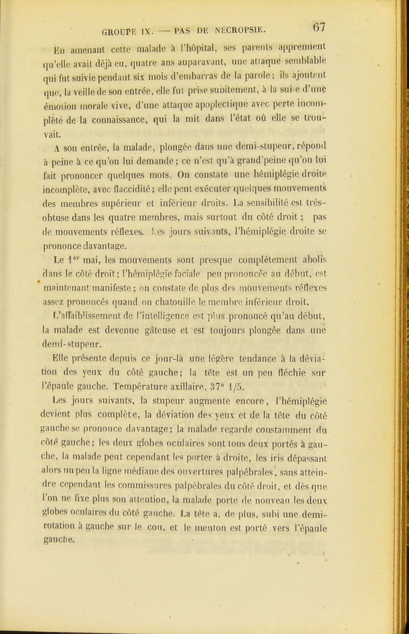 Kii amenant cette malade h l'hôpital, ses parents apprennent qu'elle avait déjà eu, quatre ans auparavant, une attaque seniblabiè qui fut suivie pendant six mois d'embari as de la parole ; ils ajoutent que, la veille de son entrée, elle fut prise subitement, à la suiie d'une émotion morale vive, d'une attaque apoplecti(iue avec perte incom- plète de la connaissance, qui la mit dans l'état où elle se trou- vait. A son entrée, la malade, plongée dans une demi-stupeur, répond à peine à ce qu'on lui demande ; ce n'est qu'à grand'peine qu'on lui fait prononcer quelques mots. On constate une hémiplégie droite, incomplète, avec flaccidité; elle peut exécuter quelques mouvements des membres supérieur et inférieur droits. La sensibilité est très- obtuse dans les quatre membres, mais surtout du côté droit ; pas (le mouvements réflexes. î es jours suivants, l'hémiplégie droite se prononce davantage. Le 1 mai, les mouvements sont presque complètement abolis dans le côté droit; l'hémiplégie faciale peu prononcée au début, est maintenant manifeste; on constate de plus des mouvements réflexes assez prononcés quand on chatouille le membre inférieur droit. L'aflaiblissement de l'intelligence est plus prononcé qu'au début, la malade est devenue gâteuse et est toujours plongée dans une demi-stupeur. Elle présente depuis ce jour-là une légère tendance à la dévia- tion des yeux du côté gauche; la tête est un peu fléchie sur l'épaule gauche. Température axillaire, 37» 1/5. Les jours suivants, la stupeur augmente encore, l'hémiplégie devient plus complète, la déviation des yeux et de la tête du côté gauche se prononce davantage; la malade regarde constamment du côté gauche; les deux globes oculaires sont tous deux portés à gau- che, la malade peut cependant les porter à droite, les iris dépassant alors un peu la ligne médiane des ouvertures palpébrales , sans attein- dre cependant les commissnres palpébrales du côté droit, et dès que l'on ne fixe plus son attention, la malade porte de nouveau les deux globes oculaires du côté gauche. La tête a, de plus, subi une demi- rotation à gauche sur le cou. et le menlon est porté vers l'épaule gauche.