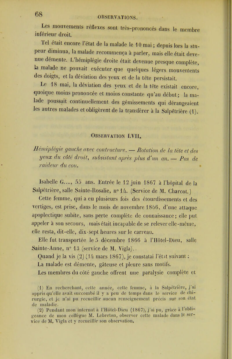 Les moiivemenls réHexes soni Irès-proi.oncés dans le membre inférieur droit. Tel était encore l'état de la malade le 10 mai ; depuis lors la stu- peur diminua, la malade recommença à parler, mais elle était deve- nue démente. L'hémiplégie droite était devenue presque complète, la malade ne pouvait exécuter que quelques légers mouvements des doigts, et la déviation des yeux et de la tête persistait. Le 18 mai, la déviation des yeux et de la tête existait encore, quoique moins prononcée et moins constante qu'au début; la ma- lade poussait continuellement des gémissements qui dérangeaient les autres malades et obligèrent de la transférer à la Salpètrière (1). Observation LVII. Hémiplégie gauche avec contracture. — Rotation de la tète et des yeux du côté droit, subsistant après plus d'un an. — Pas de raideur du cou. Isabelle G..., 55 ans. Entrée le 12 juin 1867 à l'hôpital de la Salpètrière, salle Sainte-Rosalie, \\°\h. (Service de M. Charcol.j Cette femme, qui a eu plusieurs fois des éiourdissemenls et des vertiges, est prise, dans le mois de novembre 1866, d'une attaque apoplectique subite, sans perte complète de connaissance; elle put appeler à son secours, mais était incapable de se relever elle-même, elle resta, dit-elle, dix-sept heures sur le carreau. Elle fut transportée le 5 décembre 1866 à l'Hôtel-Dieu, salle Sainte-Anne, n° 13 (service de M. Viglu).. Quand je la vis (2) i\Li mars 1867), je constatai l'étit suivant : La malade est démente, gâteuse et pleure sans motifs. Les membres du côté gauche offrent une paralysie complète et (1) En reclierclianl, celle anuée^ celle femme, à la Salpètrière, j'ai appris qu'elle avait succombé il y a peu tie temps dans le service de chi- rurgie, et je n'ai pu recueillir aucun renseignement précis sur sou état de maladie. (2) Pendant mon internai à l'Hùlel-Dieu (1867), j'ai pu, grâce à l'obli- geance de mon collègue M. Lebrclon, observer cette malade dans le ser- vice de M. Vigla et y recueillir son observation.