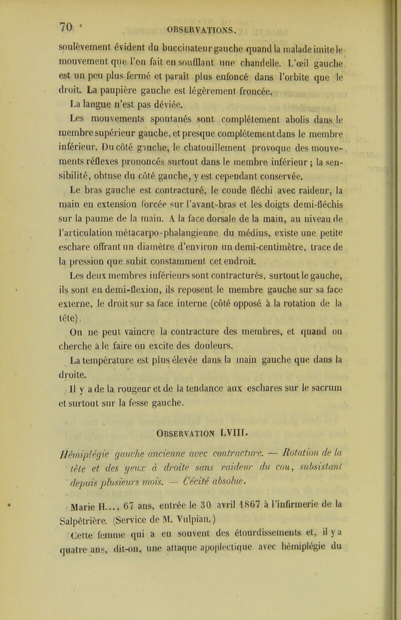 soulèvement évident du buccinateur gauche quand la malade imite le mouvement que l'on fait en souillant une chandelle. L'œil gauche est un peu plus fermé et paraît plus enfoncé dans l'orbite que le droit. La paupière gauche est légèrement froncée. La langue n'est pas déviée. Les mouvements spontanés sont complètement abolis daas le membre supérieur gauche, et presque complètement dans le membre inférieur. Du côté giuclie, le chatouillement provoque des mouve- ments réflexes prononcés surtout dans le membre inférieur ; la sen- sibilité, obtuse du côté gauche, y est cependant conservée. Le bras gauche est contracturé, le coude fléchi avec raideur, la main en extension forcée sur l'avant-bras et les doigts demi-fléchis sur la paume de la main. A la face dorsale de la main, au niveau de l'articulation métacarpo-phalangienne du médius, existe une petite eschare offrant un diamètre d'environ un demi-centimètre, trace de la pression que subit constamment cet endroit. Les deux membres inférieurs sont contracturés, surtout le gauche, ils sont en demi-flexion, ils reposent le membre gauche sur sa face externe, le droit sur sa face interne (côté opposé à la rotation de la tête). On ne peut vaincre la contracture des membres, et quand on cherche aie faire on excite des douleurs. La température est plus élevée dans la main gauche que dans la droite. 11 y a de la rougeur et de la tendance aux eschares sur le sacrum et surtout sur la fesse gauche. Observation LVIII. Hèniplégie gauche ancienne avec contracture. — Rotation de la tête et des ijeux à droite sans raideur du cou, subsistant depuis plusieurs mois. — Cécité absolue. Marie H..., 67 ans, entrée le 30 avril 1867 à l'infirmerie de la Salpêtrière. (Service de M. Vulpian.) Cette fenuue qui a eu souvent des étourdissemenls et, il y a quatre ans, dit-on, une attaque apo|)lectique avec hémiplégie du