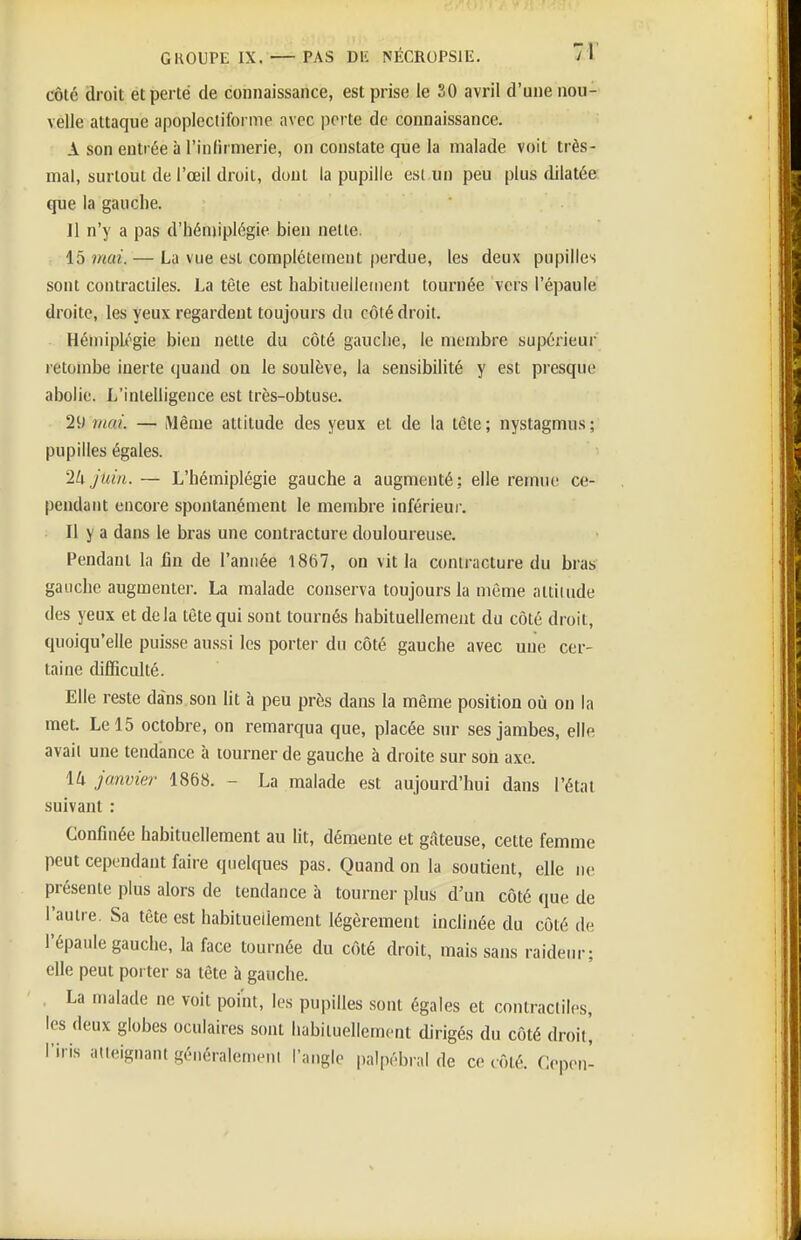 côté droit ét perte de connaissance, est prise le 30 avril d'une nou- velle attaque apoplectiforme avec perte de connaissance. A son entrée à l'inlirnierie, on constate que la malade voit très- mal, surtout de l'œil droit, dont la pupille est un peu plus dilatée que la gauche. Il n'y a pas d'hémiplégie bien nette. 15 mai. — La vue est complètement perdue, les deux pupilles sont contractiles. La tète est habituellement tournée vers l'épaule droite, les yeux regardent toujours du côté droit. Hémipli^gie bien nette du côté gauche, le membre supérieur letombe inerte quand on le soulève, la sensibilité y est presque abolie. L'intelligence est très-obtuse. 29 mai. — iUème attitude des yeux et de la tête; nystagmus; pupilles égales. 2k juin. — L'hémiplégie gauche a augmenté; elle remue ce- pendant encore spontanément le membre inférieur. Il y a dans le bras une contracture douloureuse. Pendant la fin de l'année 1867, on vit la contracture du bras gauche augmenter. La malade conserva toujours la même attitude des yeux et delà tête qui sont tournés habituellement du côté droit, quoiqu'elle puisse aussi les porter du côté gauche avec une cer- taine difficulté. Elle reste dans son lit à peu près dans la même position où on la met. Le 15 octobre, on remarqua que, placée sur ses jambes, elle avait une tendance à tourner de gauche à droite sur son axe. Iti janvier 1868. - La malade est aujourd'hui dans l'état suivant : Confinée habituellement au lit, démente et gâteuse, cette femme peut cependant faire quelques pas. Quand on la soutient, elle ne présente plus alors de tendance à tourner plus d'un côté que de l'autre. Sa tête est habituellement légèrement inclinée du côté de l'épaule gauche, la face tournée du côté droit, mais sans raideur; elle peut porter sa tête à gauche. , La malade ne voit point, les pupilles sont égales et contractiles, les deux globes oculaires sont habituellement dirigés du côté droit, l'iris atteignant généralement l'angle palpébral de ce côté. Cepon-