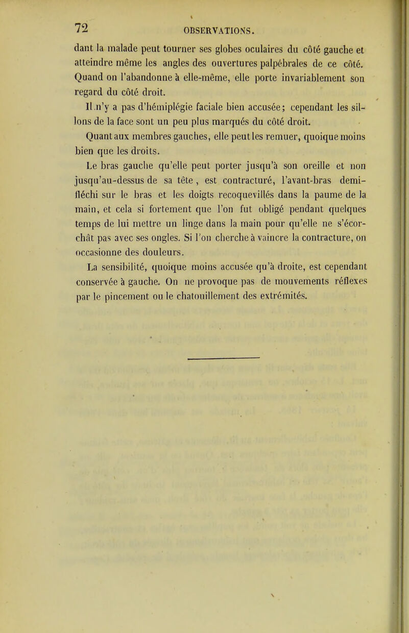 dant la malade peut tourner ses globes oculaires du côté gauche et atteindre même les angles des ouvertures palpébrales de ce côté. Quand on l'abandonne à elle-même, elle porte invariablement son regard du côté droit. II.n'y a pas d'hémiplégie faciale bien accusée; cependant les sil- lons de la face sont un peu plus marqués du côté droit. Quant aux membres gauches, elle peut les remuer, quoique moins bien que les droits. Le bras gauciie qu'elle peut porter jusqu'à son oreille et non jusqu'au-dessus de sa tête , est contracturé, l'avant-bras demi- lléchi sur le bras et les doigts recoqueviilés dans la paume de la main, et cela si fortement que l'on fut obhgé pendant quelques temps de lui mettre un linge dans la main pour qu'elle ne s'écor- chât pas avec ses ongles. Si l'on cherche à vaincre la contracture, on occasionne des douleurs. La sensibilité, quoique moins accusée qu'à droite, est cependant conservée à gauche. On ne provoque pas de mouvements réflexes par le pincement ou le chatouillement des extrémités.