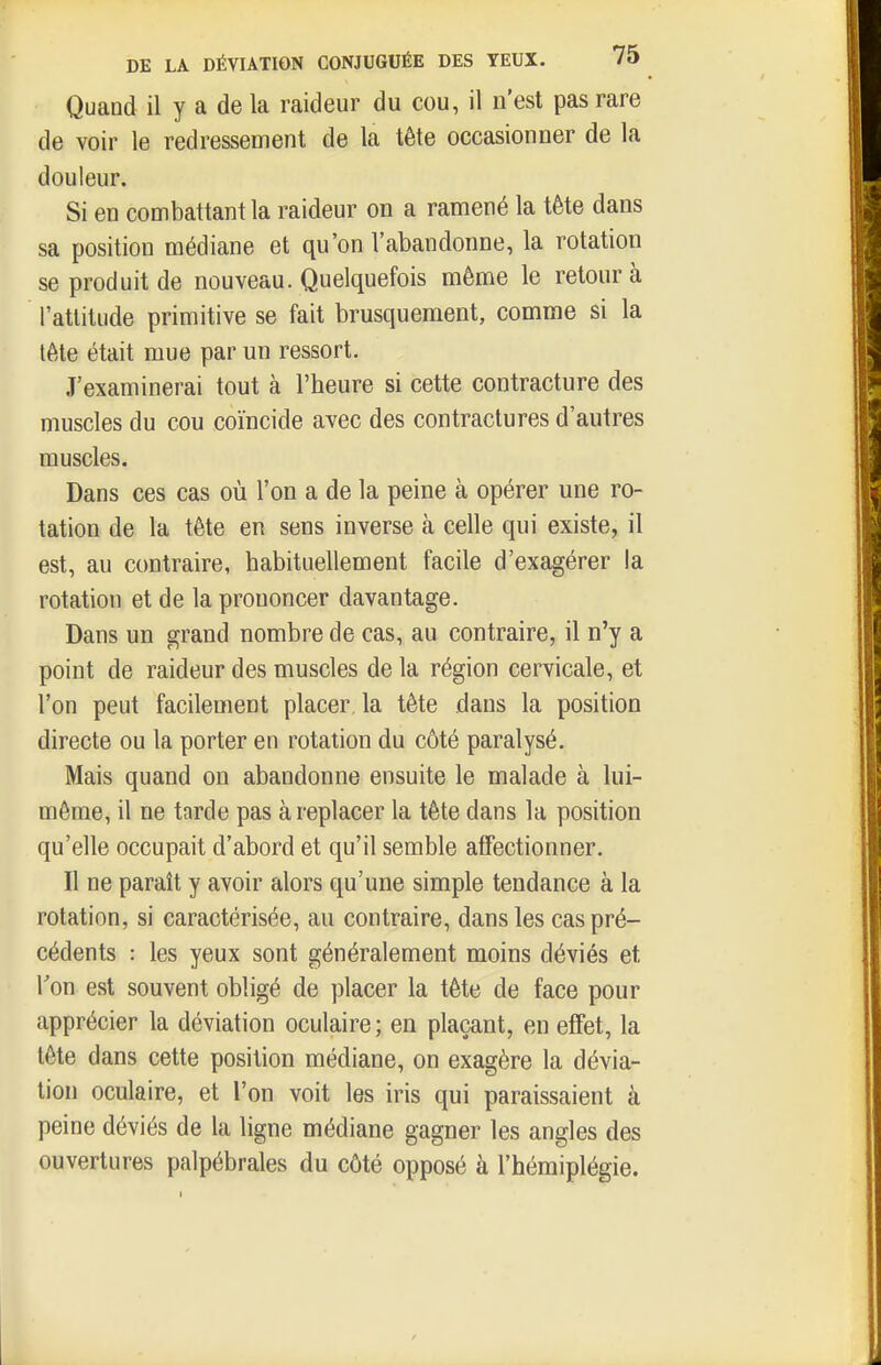 Quand il y a de la raideur du cou, il n'est pas rare de voir le redressement de la tête occasionner de la douleur. Si en combattant la raideur on a ramené la tête dans sa position médiane et qu'on l'abandonne, la rotation se produit de nouveau. Quelquefois même le retour à l'attitude primitive se fait brusquement, comme si la tête était mue par un ressort. J'examinerai tout à l'heure si cette contracture des muscles du cou coïncide avec des contractures d'autres muscles. Dans ces cas où l'on a de la peine à opérer une ro- tation de la tête en sens inverse à celle qui existe, il est, au contraire, habituellement facile d'exagérer la rotation et de la prononcer davantage. Dans un grand nombre de cas, au contraire, il n'y a point de raideur des muscles de la région cervicale, et l'on peut facilement placer la tête dans la position directe ou la porter en rotation du côté paralysé. Mais quand on abandonne ensuite le malade à lui- même, il ne tarde pas à replacer la tête dans la position qu'elle occupait d'abord et qu'il semble affectionner. Il ne paraît y avoir alors qu'une simple tendance à la rotation, si caractérisée, au contraire, dans les cas pré- cédents : les yeux sont généralement moins déviés et l'on est souvent obligé de placer la tête de face pour apprécier la déviation oculaire ; en plaçant, en effet, la tête dans cette position médiane, on exagère la dévia- tion oculaire, et l'on voit les iris qui paraissaient à peine déviés de la ligne médiane gagner les angles des ouvertures palpébrales du côté opposé à l'hémiplégie.