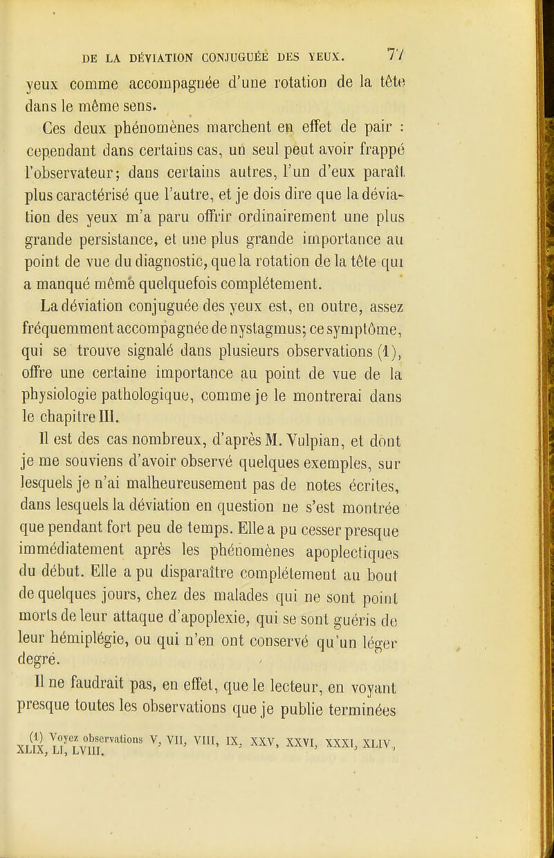 yeux comme accompagnée d'une rotation de la tête dans le même sens. Ces deux phénomènes marchent en effet de pair : cependant dans certains cas, uii seul peut avoir frappé l'observateur; dans certains autres, l'un d'eux paraît plus caractérisé que l'autre, et je dois dire que la dévia- tion des yeux m'a paru offrir ordinairement une plus grande persistance, et une plus grande importance au point de vue du diagnostic, que la rotation de la tête qui a manqué même quelquefois complètement. La déviation conjuguée des yeux est, en outre, assez fréquemment accompagnée de nyslagmus; ce symptôme, qui se trouve signalé dans plusieurs observations (1), offre une certaine importance au point de vue de la physiologie pathologique, comme je le montrerai dans le chapitre III. Il est des cas nombreux, d'après M. Vulpian, et dont je me souviens d'avoir observé quelques exemples, sur lesquels je n'ai malheureusement pas de notes écrites, dans lesquels la déviation en question ne s'est montrée que pendant fort peu de temps. Elle a pu cesser presque immédiatement après les phénomènes apoplectiques du début. Elle a pu disparaître complètement au bout de quelques jours, chez des malades qui ne sont point morts de leur attaque d'apoplexie, qui se sont guéris de leur hémiplégie, ou qui n'en ont conservé qu'un léger degré. Il ne faudrait pas, en effet, que le lecteur, en voyant presque toutes les observations que je publie terminées XLil L? Lvnr'''' ^' ^^^^ ^^^^>