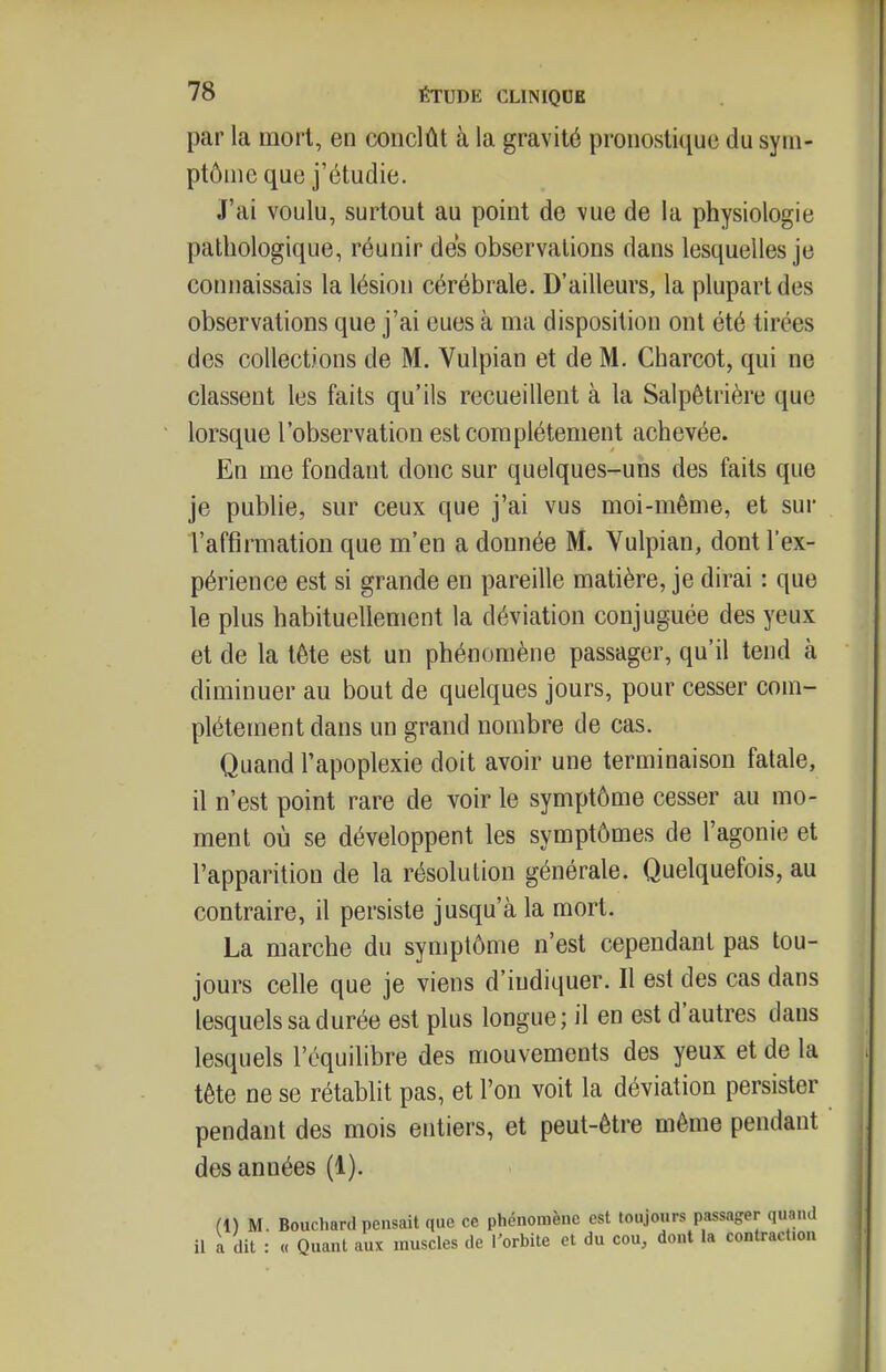 par la inorl, en conclût à la gravité pronostique du sym- ptôme que j'étudie. J'ai voulu, surtout au point de vue de la physiologie pathologique, réunir des observations dans lesquelles je connaissais la lésion cérébrale. D'ailleurs, la plupart des observations que j'ai eues à ma disposition ont été tirées des collections de M. Vulpian et de M. Charcot, qui ne classent les faits qu'ils recueillent à la Salpêtrière que lorsque l'observation est complètement achevée. En me fondant donc sur quelques-uns des faits que je publie, sur ceux que j'ai vus moi-même, et sur l'affirmation que m'en a donnée M. Vulpian, dont l'ex- périence est si grande en pareille matière, je dirai : que le plus habituellement la déviation conjuguée des yeux et de la tète est un phénomène passager, qu'il tend à diminuer au bout de quelques jours, pour cesser com- plètement dans un grand nombre de cas. Quand l'apoplexie doit avoir une terminaison fatale, il n'est point rare de voir le symptôme cesser au mo- ment où se développent les symptômes de l'agonie et l'apparition de la résolution générale. Quelquefois, au contraire, il persiste jusqu'à la mort. La marche du symptôme n'est cependant pas tou- jours celle que je viens d'indiquer. Il est des cas dans lesquels sa durée est plus longue; il en est d'autres dans lesquels l'équilibre des mouvements des yeux et de la tête ne se rétablit pas, et l'on voit la déviation persister pendant des mois entiers, et peut-être même pendant des années (1). (1) M. Bouchard pensait que ce phénomène est toujours passager quand il a dit : « Quant aux muscles de l'orbite et du cou, dont la contraction