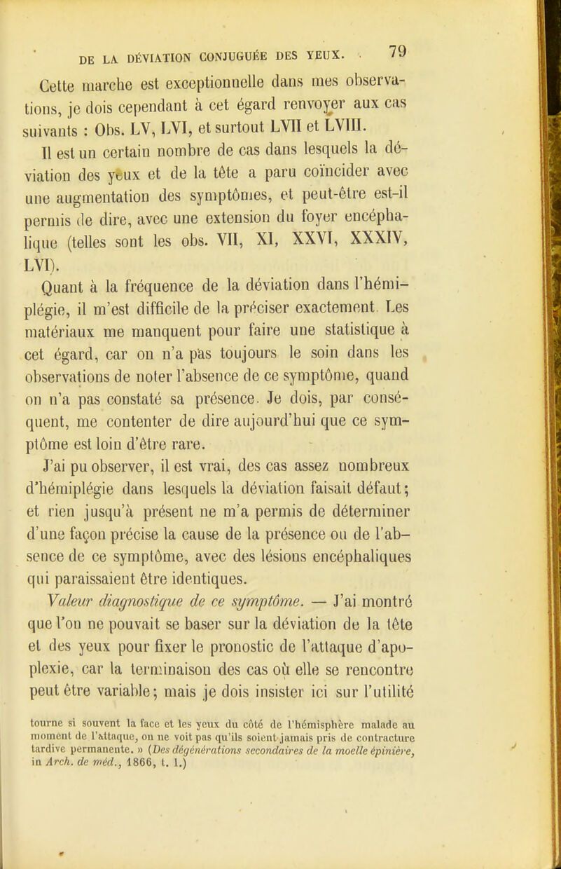 Cette marche est exceptionnelle dans mes observa- tions, je dois cependant à cet égard renvo);er aux cas suivants : Ol)s. LV, LVI, et surtout LVII et LVIII. Il est un certain nombre de cas dans lesquels la dé- viation des yeux et de la tête a paru coïncider avec une augmentation des symptômes, et peut-être est-il permis de dire, avec une extension du foyer encépha- lique (telles sont les obs. VII, XI, XXVI, XXXIV, LVI). Quant à la fréquence de la déviation dans l'hémi- plégie, il m'est difficile de la préciser exactement. Les matériaux me manquent pour faire une statistique à cet égard, car on n'a pas toujours le soin dans les observations de noter l'absence de ce symptôme, quand on n'a pas constaté sa présence. Je dois, par consé- quent, me contenter de dire aujourd'hui que ce sym- ptôme est loin d'être rare. J'ai pu observer, il est vrai, des cas assez nombreux d'hémiplégie dans lesquels la déviation faisait défaut ; et rien jusqu'à présent ne m'a permis de déterminer d'une façon précise la cause de la présence ou de l'ab- sence de ce symptôme, avec des lésions encéphaliques qui paraissaient être identiques. Valeur diagnostique de ce symptôme. — J'ai montré que l'on ne pouvait se baser sur la déviation de la tête et des yeux pour fixer le pronostic de l'attaque d'apo- plexie, car la ternnnaison des cas où elle se rencontre peut être variable; mais je dois insister ici sur l'utilité tourne si souvent la face et les yeux du côté de l'hémisphère malade au moment de l'attaque, ou ne voit pas qu'ils soient jamais pris de contracture tardive permanente. » (Des dégénérations secondaires de la moelle épinière, in Arch. de méd., 1866, t. 1.)