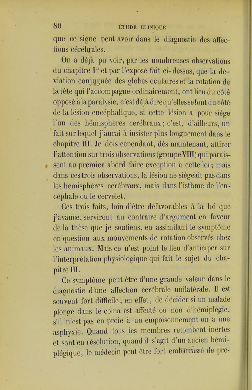 que ce signe peut avoir dans le diagnostic des affec- tions cérébrales. On a déjà pu voir, par les nombreuses observations du chapitre Iet par l'exposé fait ci-dessus, que la dé- viation conjuguée des globes oculaires et la rotation de la tête qui l'accompagne ordinairement, ont lieu du côté opposé àlaparalysie, c'est déjà direqu'ellessefont du côté de la lésion encéphalique, si cette lésion a pour siège l'un des hémisphères cérébraux ; c'est, d'ailleurs, un fait sur lequel j'aurai à insister plus longuement dans le chapitre III. Je dois cependant, dès maintenant, attirer l'attention sur trois observations (groupeVIII) qui parais- I sent au premier abord faire exception à cette loi ; mais dans ces trois observations, la lésion ne siégeait pas dans les hémisphères cérébraux, mais dans l'isthme de l'en- céphale ou le cervelet. Ces trois faits, loin d'être défavorables à la loi que j'avance, serviront au contraire d'argument en faveur de la thèse que je soutiens, en assimilant le symptôme en question aux mouvements de rotation observés chez les animaux. Mais ce n'est point le heu d'anticiper sur l'interprétation physiologique qui fait le sujet du cha- pitre III. Ce symptôme peut être d'une grande valeur dans le diagnostic d'une affection cérébrale unilatérale. Il est souvent fort difBcile, en effet, de décider si un malade plongé dans le coma est affecté ou non d'hémiplégie, s'il n'est pas en proie à un empoisonnement ou à une asphyxie. Quand tous les membres retombent inertes et sont en résolution, quand il s'agit d'un ancien hémi- plégique, le médecin peut être foii embarrassé de pré-