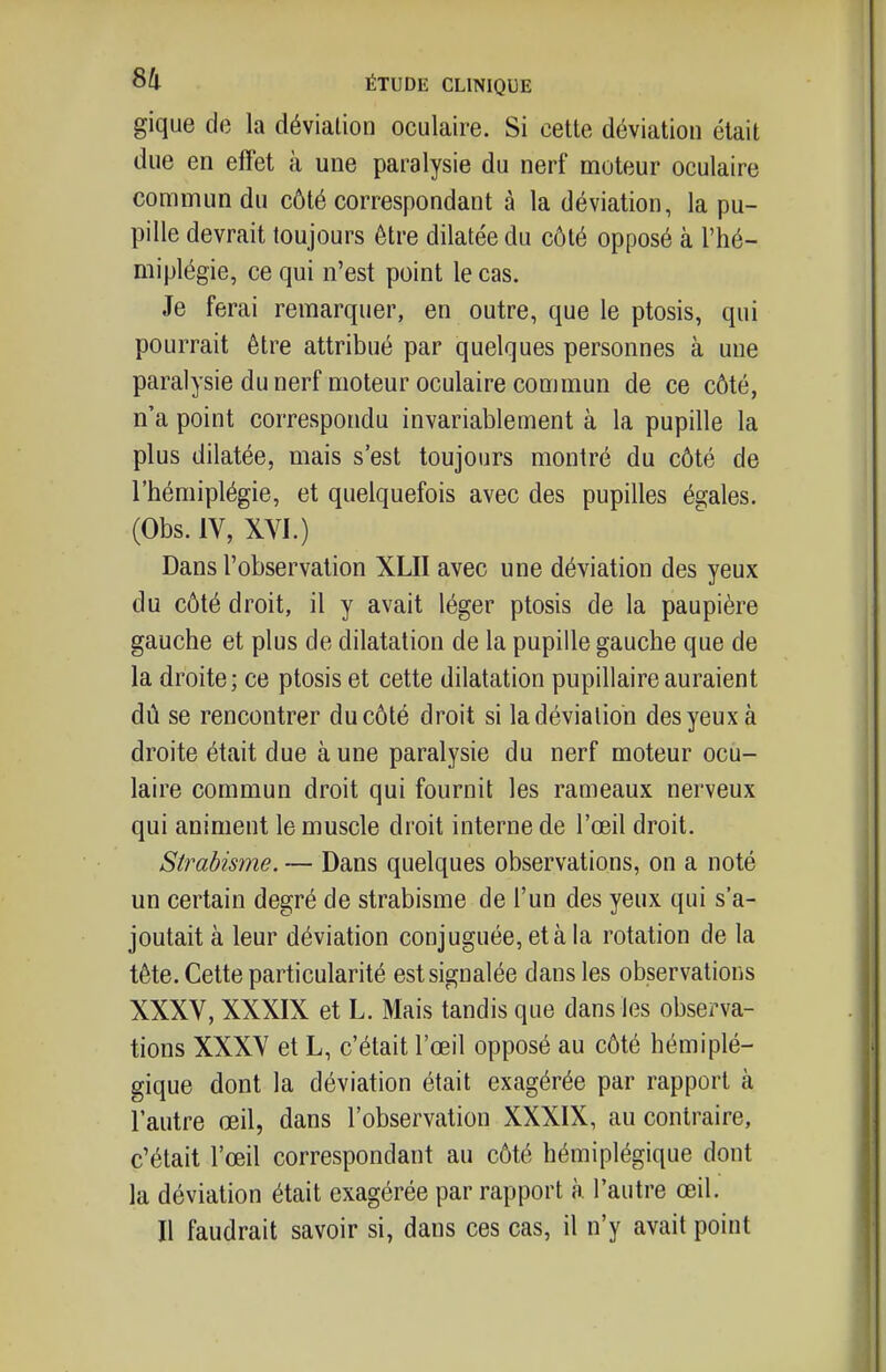 gique de la déviation oculaire. Si cette déviation était due en effet à une paralysie du nerf moteur oculaire coffimun du côté correspondant à la déviation, la pu- pille devrait toujours être dilatée du côté opposé à l'hé- miplégie, ce qui n'est point le cas. Je ferai remarquer, en outre, que le ptosis, qui pourrait être attribué par quelques personnes à une paralysie du nerf moteur oculaire commun de ce côté, n'a point correspondu invariablement à la pupille la plus dilatée, mais s'est toujours montré du côté de l'hémiplégie, et quelquefois avec des pupilles égales. (Obs. IV, XVI.) Dans l'observation XLII avec une déviation des yeux du côté droit, il y avait léger ptosis de la paupière gauche et plus de dilatation de la pupille gauche que de la droite; ce ptosis et cette dilatation pupillaireauraient dû se rencontrer du côté droit si la déviation des yeux à droite était due aune paralysie du nerf moteur ocu- laire commun droit qui fournit les rameaux nerveux qui animent le muscle droit interne de l'œil droit. Strabisme. — Dans quelques observations, on a noté un certain degré de strabisme de l'un des yeux qui s'a- joutait à leur déviation conjuguée, et à la rotation de la tête. Cette particularité est signalée dans les observations XXXV, XXXIX et L. Mais tandis que dans les observa- tions XXXV et L, c'était l'œil opposé au côté hémiplé- gique dont la déviation était exagérée par rapport à l'autre œil, dans l'observation XXXIX, au contraire, c'était l'œil correspondant au côté hémiplégique dont la déviation était exagérée par rapport à l'autre œil. Il faudrait savoir si, dans ces cas, il n'y avait point